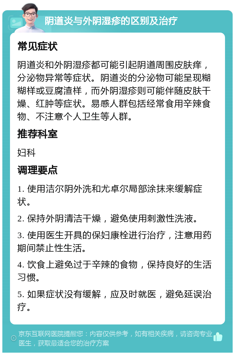 阴道炎与外阴湿疹的区别及治疗 常见症状 阴道炎和外阴湿疹都可能引起阴道周围皮肤痒，分泌物异常等症状。阴道炎的分泌物可能呈现糊糊样或豆腐渣样，而外阴湿疹则可能伴随皮肤干燥、红肿等症状。易感人群包括经常食用辛辣食物、不注意个人卫生等人群。 推荐科室 妇科 调理要点 1. 使用洁尔阴外洗和尤卓尔局部涂抹来缓解症状。 2. 保持外阴清洁干燥，避免使用刺激性洗液。 3. 使用医生开具的保妇康栓进行治疗，注意用药期间禁止性生活。 4. 饮食上避免过于辛辣的食物，保持良好的生活习惯。 5. 如果症状没有缓解，应及时就医，避免延误治疗。