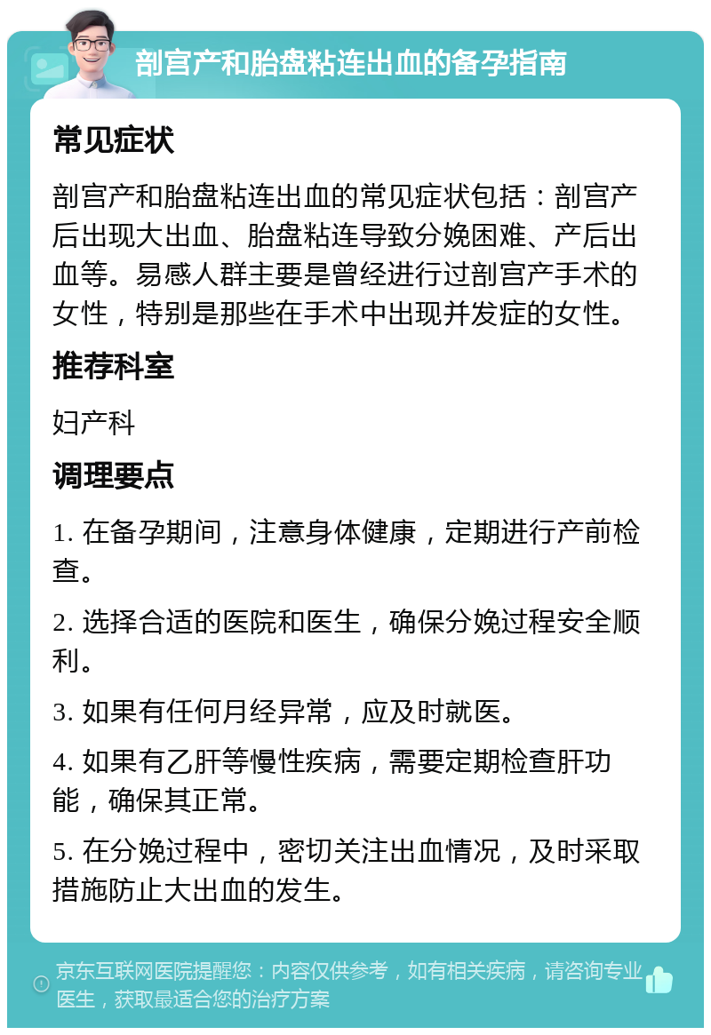 剖宫产和胎盘粘连出血的备孕指南 常见症状 剖宫产和胎盘粘连出血的常见症状包括：剖宫产后出现大出血、胎盘粘连导致分娩困难、产后出血等。易感人群主要是曾经进行过剖宫产手术的女性，特别是那些在手术中出现并发症的女性。 推荐科室 妇产科 调理要点 1. 在备孕期间，注意身体健康，定期进行产前检查。 2. 选择合适的医院和医生，确保分娩过程安全顺利。 3. 如果有任何月经异常，应及时就医。 4. 如果有乙肝等慢性疾病，需要定期检查肝功能，确保其正常。 5. 在分娩过程中，密切关注出血情况，及时采取措施防止大出血的发生。