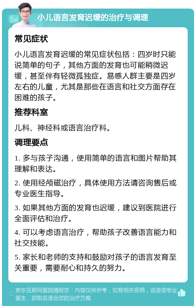 小儿语言发育迟缓的治疗与调理 常见症状 小儿语言发育迟缓的常见症状包括：四岁时只能说简单的句子，其他方面的发育也可能稍微迟缓，甚至伴有轻微孤独症。易感人群主要是四岁左右的儿童，尤其是那些在语言和社交方面存在困难的孩子。 推荐科室 儿科、神经科或语言治疗科。 调理要点 1. 多与孩子沟通，使用简单的语言和图片帮助其理解和表达。 2. 使用经颅磁治疗，具体使用方法请咨询售后或专业医生指导。 3. 如果其他方面的发育也迟缓，建议到医院进行全面评估和治疗。 4. 可以考虑语言治疗，帮助孩子改善语言能力和社交技能。 5. 家长和老师的支持和鼓励对孩子的语言发育至关重要，需要耐心和持久的努力。