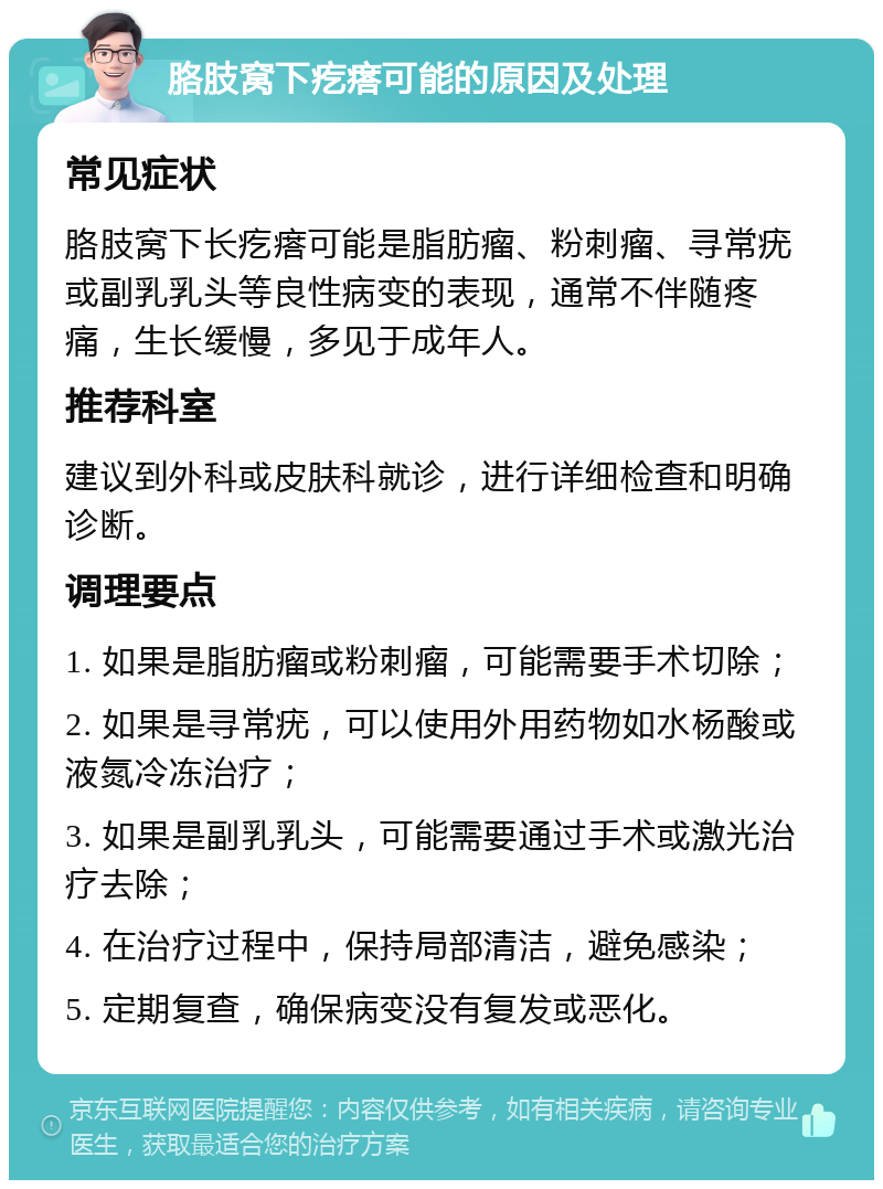 胳肢窝下疙瘩可能的原因及处理 常见症状 胳肢窝下长疙瘩可能是脂肪瘤、粉刺瘤、寻常疣或副乳乳头等良性病变的表现，通常不伴随疼痛，生长缓慢，多见于成年人。 推荐科室 建议到外科或皮肤科就诊，进行详细检查和明确诊断。 调理要点 1. 如果是脂肪瘤或粉刺瘤，可能需要手术切除； 2. 如果是寻常疣，可以使用外用药物如水杨酸或液氮冷冻治疗； 3. 如果是副乳乳头，可能需要通过手术或激光治疗去除； 4. 在治疗过程中，保持局部清洁，避免感染； 5. 定期复查，确保病变没有复发或恶化。