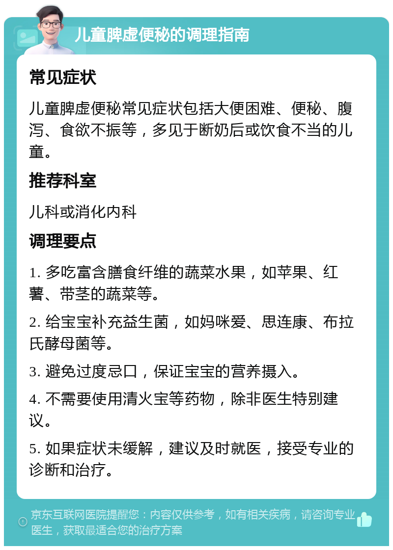 儿童脾虚便秘的调理指南 常见症状 儿童脾虚便秘常见症状包括大便困难、便秘、腹泻、食欲不振等，多见于断奶后或饮食不当的儿童。 推荐科室 儿科或消化内科 调理要点 1. 多吃富含膳食纤维的蔬菜水果，如苹果、红薯、带茎的蔬菜等。 2. 给宝宝补充益生菌，如妈咪爱、思连康、布拉氏酵母菌等。 3. 避免过度忌口，保证宝宝的营养摄入。 4. 不需要使用清火宝等药物，除非医生特别建议。 5. 如果症状未缓解，建议及时就医，接受专业的诊断和治疗。