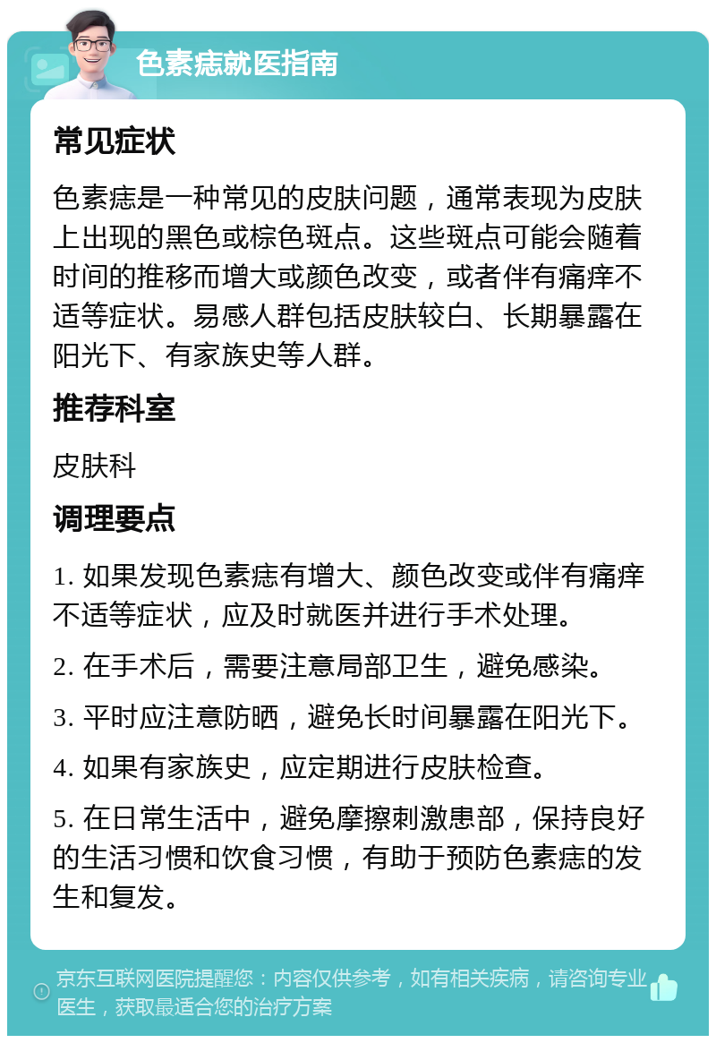 色素痣就医指南 常见症状 色素痣是一种常见的皮肤问题，通常表现为皮肤上出现的黑色或棕色斑点。这些斑点可能会随着时间的推移而增大或颜色改变，或者伴有痛痒不适等症状。易感人群包括皮肤较白、长期暴露在阳光下、有家族史等人群。 推荐科室 皮肤科 调理要点 1. 如果发现色素痣有增大、颜色改变或伴有痛痒不适等症状，应及时就医并进行手术处理。 2. 在手术后，需要注意局部卫生，避免感染。 3. 平时应注意防晒，避免长时间暴露在阳光下。 4. 如果有家族史，应定期进行皮肤检查。 5. 在日常生活中，避免摩擦刺激患部，保持良好的生活习惯和饮食习惯，有助于预防色素痣的发生和复发。