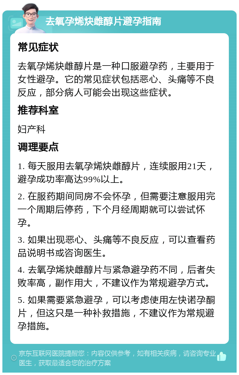 去氧孕烯炔雌醇片避孕指南 常见症状 去氧孕烯炔雌醇片是一种口服避孕药，主要用于女性避孕。它的常见症状包括恶心、头痛等不良反应，部分病人可能会出现这些症状。 推荐科室 妇产科 调理要点 1. 每天服用去氧孕烯炔雌醇片，连续服用21天，避孕成功率高达99%以上。 2. 在服药期间同房不会怀孕，但需要注意服用完一个周期后停药，下个月经周期就可以尝试怀孕。 3. 如果出现恶心、头痛等不良反应，可以查看药品说明书或咨询医生。 4. 去氧孕烯炔雌醇片与紧急避孕药不同，后者失败率高，副作用大，不建议作为常规避孕方式。 5. 如果需要紧急避孕，可以考虑使用左快诺孕酮片，但这只是一种补救措施，不建议作为常规避孕措施。