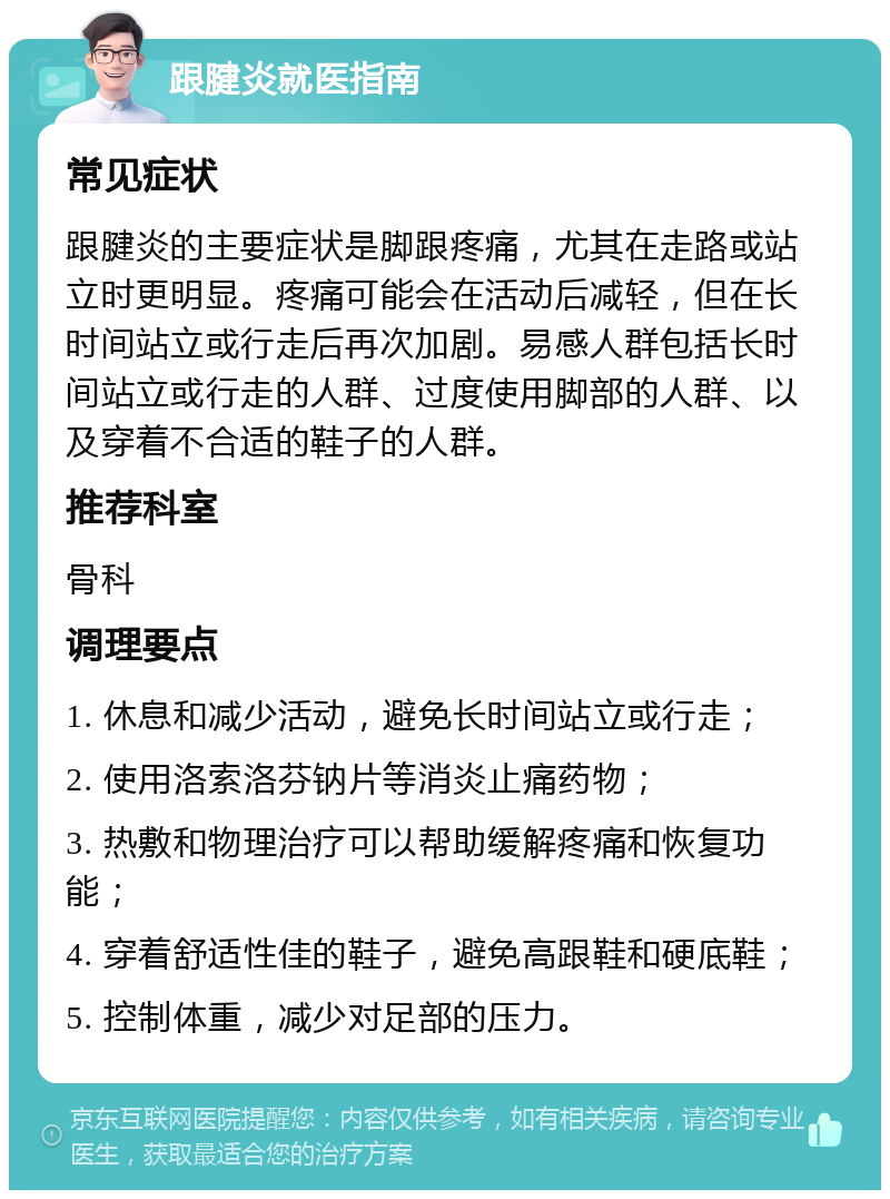 跟腱炎就医指南 常见症状 跟腱炎的主要症状是脚跟疼痛，尤其在走路或站立时更明显。疼痛可能会在活动后减轻，但在长时间站立或行走后再次加剧。易感人群包括长时间站立或行走的人群、过度使用脚部的人群、以及穿着不合适的鞋子的人群。 推荐科室 骨科 调理要点 1. 休息和减少活动，避免长时间站立或行走； 2. 使用洛索洛芬钠片等消炎止痛药物； 3. 热敷和物理治疗可以帮助缓解疼痛和恢复功能； 4. 穿着舒适性佳的鞋子，避免高跟鞋和硬底鞋； 5. 控制体重，减少对足部的压力。