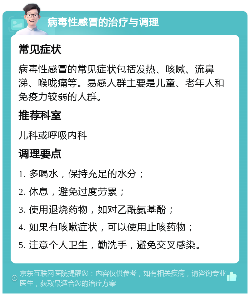 病毒性感冒的治疗与调理 常见症状 病毒性感冒的常见症状包括发热、咳嗽、流鼻涕、喉咙痛等。易感人群主要是儿童、老年人和免疫力较弱的人群。 推荐科室 儿科或呼吸内科 调理要点 1. 多喝水，保持充足的水分； 2. 休息，避免过度劳累； 3. 使用退烧药物，如对乙酰氨基酚； 4. 如果有咳嗽症状，可以使用止咳药物； 5. 注意个人卫生，勤洗手，避免交叉感染。