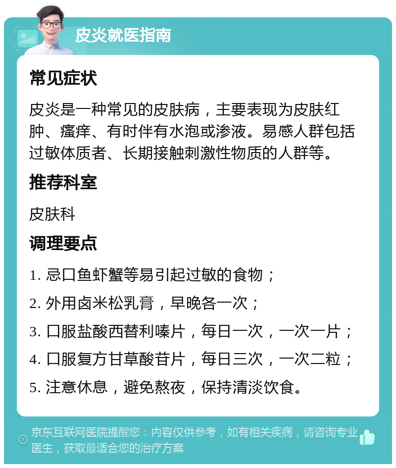 皮炎就医指南 常见症状 皮炎是一种常见的皮肤病，主要表现为皮肤红肿、瘙痒、有时伴有水泡或渗液。易感人群包括过敏体质者、长期接触刺激性物质的人群等。 推荐科室 皮肤科 调理要点 1. 忌口鱼虾蟹等易引起过敏的食物； 2. 外用卤米松乳膏，早晚各一次； 3. 口服盐酸西替利嗪片，每日一次，一次一片； 4. 口服复方甘草酸苷片，每日三次，一次二粒； 5. 注意休息，避免熬夜，保持清淡饮食。