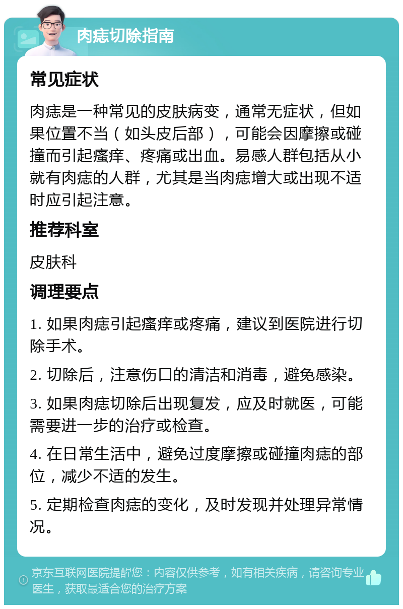 肉痣切除指南 常见症状 肉痣是一种常见的皮肤病变，通常无症状，但如果位置不当（如头皮后部），可能会因摩擦或碰撞而引起瘙痒、疼痛或出血。易感人群包括从小就有肉痣的人群，尤其是当肉痣增大或出现不适时应引起注意。 推荐科室 皮肤科 调理要点 1. 如果肉痣引起瘙痒或疼痛，建议到医院进行切除手术。 2. 切除后，注意伤口的清洁和消毒，避免感染。 3. 如果肉痣切除后出现复发，应及时就医，可能需要进一步的治疗或检查。 4. 在日常生活中，避免过度摩擦或碰撞肉痣的部位，减少不适的发生。 5. 定期检查肉痣的变化，及时发现并处理异常情况。