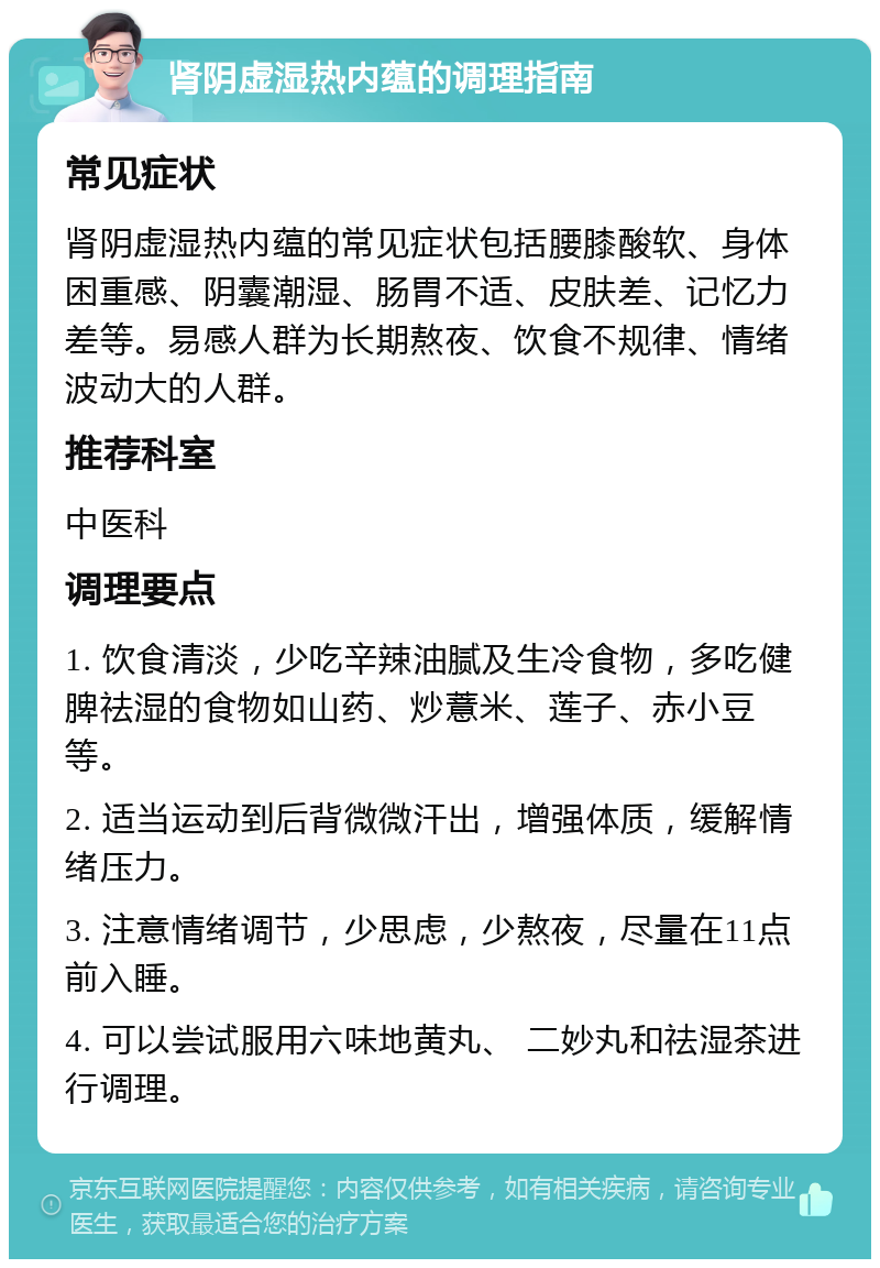 肾阴虚湿热内蕴的调理指南 常见症状 肾阴虚湿热内蕴的常见症状包括腰膝酸软、身体困重感、阴囊潮湿、肠胃不适、皮肤差、记忆力差等。易感人群为长期熬夜、饮食不规律、情绪波动大的人群。 推荐科室 中医科 调理要点 1. 饮食清淡，少吃辛辣油腻及生冷食物，多吃健脾祛湿的食物如山药、炒薏米、莲子、赤小豆等。 2. 适当运动到后背微微汗出，增强体质，缓解情绪压力。 3. 注意情绪调节，少思虑，少熬夜，尽量在11点前入睡。 4. 可以尝试服用六味地黄丸、 二妙丸和祛湿茶进行调理。