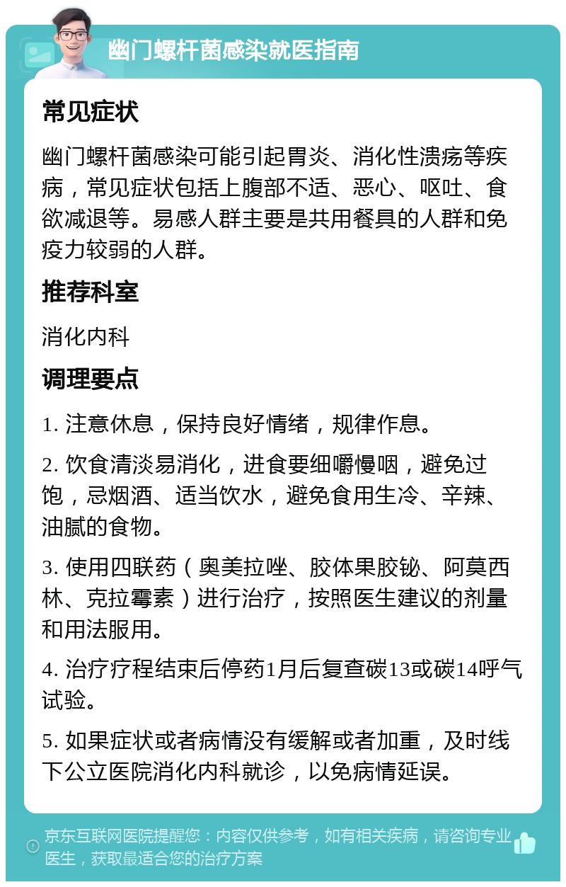 幽门螺杆菌感染就医指南 常见症状 幽门螺杆菌感染可能引起胃炎、消化性溃疡等疾病，常见症状包括上腹部不适、恶心、呕吐、食欲减退等。易感人群主要是共用餐具的人群和免疫力较弱的人群。 推荐科室 消化内科 调理要点 1. 注意休息，保持良好情绪，规律作息。 2. 饮食清淡易消化，进食要细嚼慢咽，避免过饱，忌烟酒、适当饮水，避免食用生冷、辛辣、油腻的食物。 3. 使用四联药（奥美拉唑、胶体果胶铋、阿莫西林、克拉霉素）进行治疗，按照医生建议的剂量和用法服用。 4. 治疗疗程结束后停药1月后复查碳13或碳14呼气试验。 5. 如果症状或者病情没有缓解或者加重，及时线下公立医院消化内科就诊，以免病情延误。