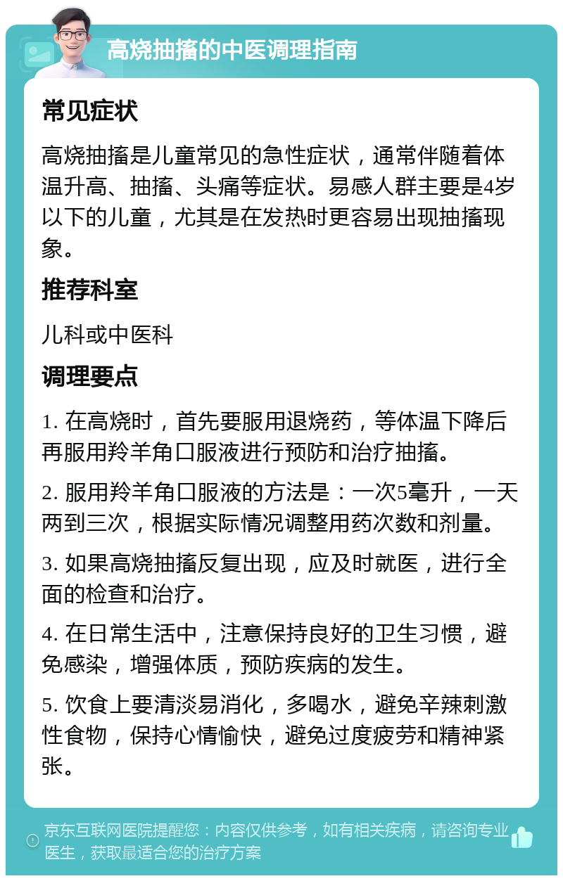 高烧抽搐的中医调理指南 常见症状 高烧抽搐是儿童常见的急性症状，通常伴随着体温升高、抽搐、头痛等症状。易感人群主要是4岁以下的儿童，尤其是在发热时更容易出现抽搐现象。 推荐科室 儿科或中医科 调理要点 1. 在高烧时，首先要服用退烧药，等体温下降后再服用羚羊角口服液进行预防和治疗抽搐。 2. 服用羚羊角口服液的方法是：一次5毫升，一天两到三次，根据实际情况调整用药次数和剂量。 3. 如果高烧抽搐反复出现，应及时就医，进行全面的检查和治疗。 4. 在日常生活中，注意保持良好的卫生习惯，避免感染，增强体质，预防疾病的发生。 5. 饮食上要清淡易消化，多喝水，避免辛辣刺激性食物，保持心情愉快，避免过度疲劳和精神紧张。