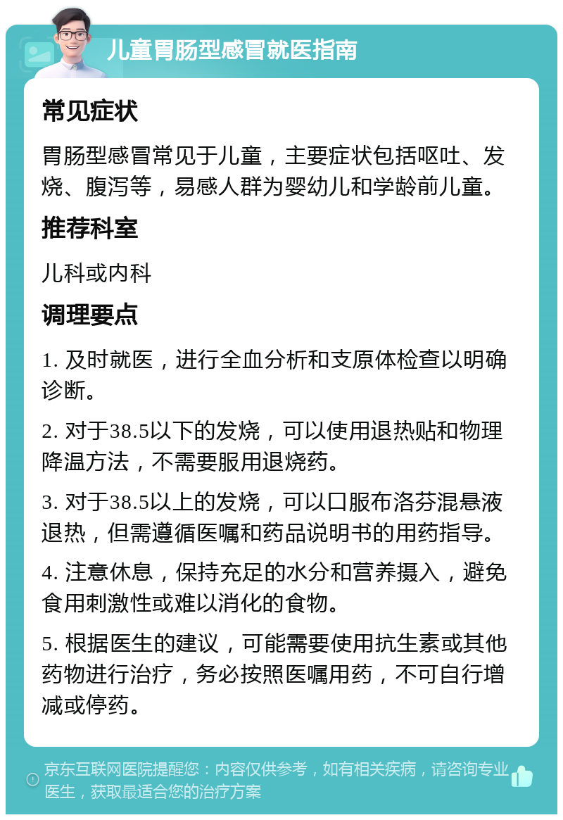 儿童胃肠型感冒就医指南 常见症状 胃肠型感冒常见于儿童，主要症状包括呕吐、发烧、腹泻等，易感人群为婴幼儿和学龄前儿童。 推荐科室 儿科或内科 调理要点 1. 及时就医，进行全血分析和支原体检查以明确诊断。 2. 对于38.5以下的发烧，可以使用退热贴和物理降温方法，不需要服用退烧药。 3. 对于38.5以上的发烧，可以口服布洛芬混悬液退热，但需遵循医嘱和药品说明书的用药指导。 4. 注意休息，保持充足的水分和营养摄入，避免食用刺激性或难以消化的食物。 5. 根据医生的建议，可能需要使用抗生素或其他药物进行治疗，务必按照医嘱用药，不可自行增减或停药。