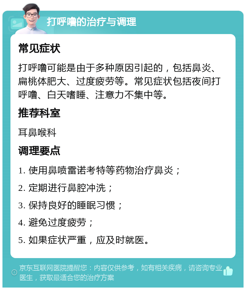 打呼噜的治疗与调理 常见症状 打呼噜可能是由于多种原因引起的，包括鼻炎、扁桃体肥大、过度疲劳等。常见症状包括夜间打呼噜、白天嗜睡、注意力不集中等。 推荐科室 耳鼻喉科 调理要点 1. 使用鼻喷雷诺考特等药物治疗鼻炎； 2. 定期进行鼻腔冲洗； 3. 保持良好的睡眠习惯； 4. 避免过度疲劳； 5. 如果症状严重，应及时就医。