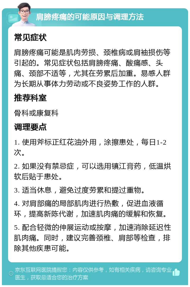 肩膀疼痛的可能原因与调理方法 常见症状 肩膀疼痛可能是肌肉劳损、颈椎病或肩袖损伤等引起的。常见症状包括肩膀疼痛、酸痛感、头痛、颈部不适等，尤其在劳累后加重。易感人群为长期从事体力劳动或不良姿势工作的人群。 推荐科室 骨科或康复科 调理要点 1. 使用斧标正红花油外用，涂擦患处，每日1-2次。 2. 如果没有禁忌症，可以选用镇江膏药，低温烘软后贴于患处。 3. 适当休息，避免过度劳累和提过重物。 4. 对肩部痛的局部肌肉进行热敷，促进血液循环，提高新陈代谢，加速肌肉痛的缓解和恢复。 5. 配合轻微的伸展运动或按摩，加速消除延迟性肌肉痛。同时，建议完善颈椎、肩部等检查，排除其他疾患可能。