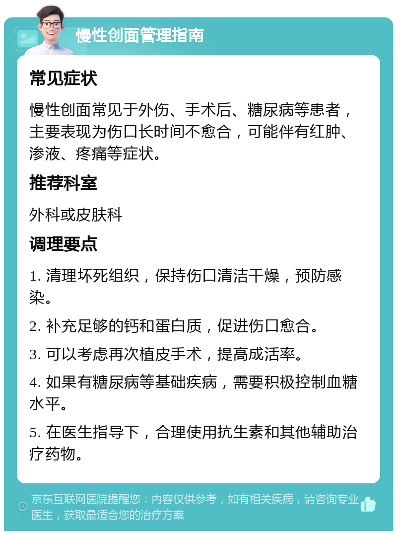 慢性创面管理指南 常见症状 慢性创面常见于外伤、手术后、糖尿病等患者，主要表现为伤口长时间不愈合，可能伴有红肿、渗液、疼痛等症状。 推荐科室 外科或皮肤科 调理要点 1. 清理坏死组织，保持伤口清洁干燥，预防感染。 2. 补充足够的钙和蛋白质，促进伤口愈合。 3. 可以考虑再次植皮手术，提高成活率。 4. 如果有糖尿病等基础疾病，需要积极控制血糖水平。 5. 在医生指导下，合理使用抗生素和其他辅助治疗药物。