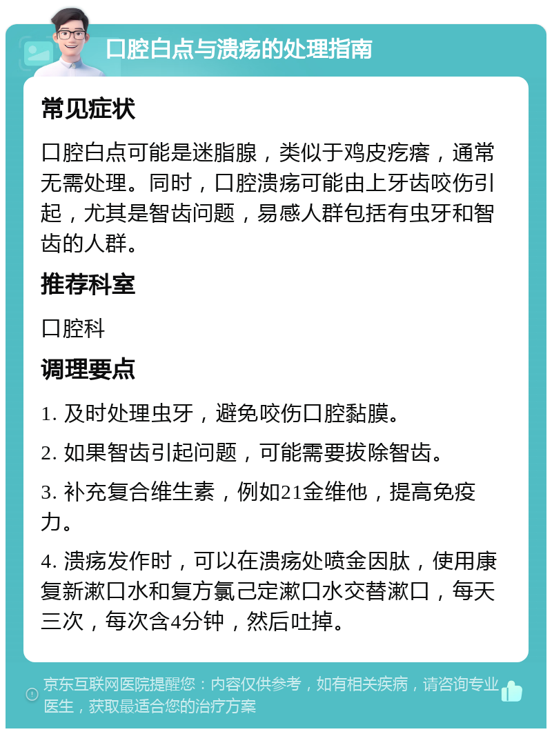 口腔白点与溃疡的处理指南 常见症状 口腔白点可能是迷脂腺，类似于鸡皮疙瘩，通常无需处理。同时，口腔溃疡可能由上牙齿咬伤引起，尤其是智齿问题，易感人群包括有虫牙和智齿的人群。 推荐科室 口腔科 调理要点 1. 及时处理虫牙，避免咬伤口腔黏膜。 2. 如果智齿引起问题，可能需要拔除智齿。 3. 补充复合维生素，例如21金维他，提高免疫力。 4. 溃疡发作时，可以在溃疡处喷金因肽，使用康复新漱口水和复方氯己定漱口水交替漱口，每天三次，每次含4分钟，然后吐掉。