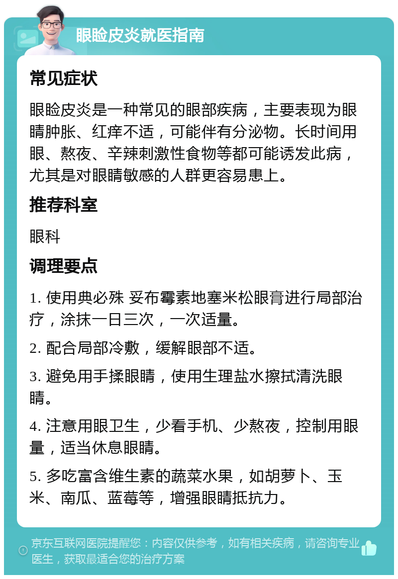 眼睑皮炎就医指南 常见症状 眼睑皮炎是一种常见的眼部疾病，主要表现为眼睛肿胀、红痒不适，可能伴有分泌物。长时间用眼、熬夜、辛辣刺激性食物等都可能诱发此病，尤其是对眼睛敏感的人群更容易患上。 推荐科室 眼科 调理要点 1. 使用典必殊 妥布霉素地塞米松眼膏进行局部治疗，涂抹一日三次，一次适量。 2. 配合局部冷敷，缓解眼部不适。 3. 避免用手揉眼睛，使用生理盐水擦拭清洗眼睛。 4. 注意用眼卫生，少看手机、少熬夜，控制用眼量，适当休息眼睛。 5. 多吃富含维生素的蔬菜水果，如胡萝卜、玉米、南瓜、蓝莓等，增强眼睛抵抗力。