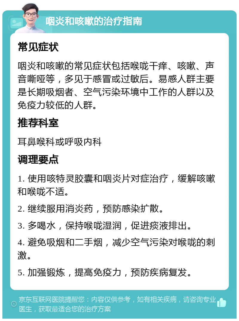 咽炎和咳嗽的治疗指南 常见症状 咽炎和咳嗽的常见症状包括喉咙干痒、咳嗽、声音嘶哑等，多见于感冒或过敏后。易感人群主要是长期吸烟者、空气污染环境中工作的人群以及免疫力较低的人群。 推荐科室 耳鼻喉科或呼吸内科 调理要点 1. 使用咳特灵胶囊和咽炎片对症治疗，缓解咳嗽和喉咙不适。 2. 继续服用消炎药，预防感染扩散。 3. 多喝水，保持喉咙湿润，促进痰液排出。 4. 避免吸烟和二手烟，减少空气污染对喉咙的刺激。 5. 加强锻炼，提高免疫力，预防疾病复发。