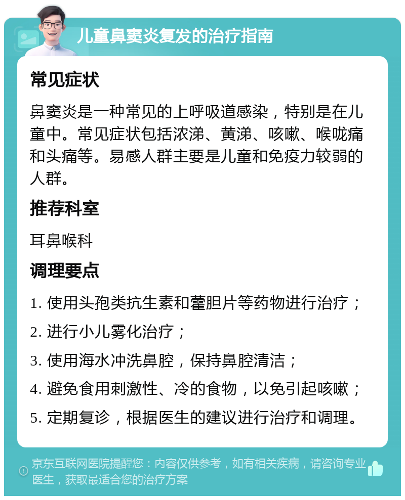 儿童鼻窦炎复发的治疗指南 常见症状 鼻窦炎是一种常见的上呼吸道感染，特别是在儿童中。常见症状包括浓涕、黄涕、咳嗽、喉咙痛和头痛等。易感人群主要是儿童和免疫力较弱的人群。 推荐科室 耳鼻喉科 调理要点 1. 使用头孢类抗生素和藿胆片等药物进行治疗； 2. 进行小儿雾化治疗； 3. 使用海水冲洗鼻腔，保持鼻腔清洁； 4. 避免食用刺激性、冷的食物，以免引起咳嗽； 5. 定期复诊，根据医生的建议进行治疗和调理。