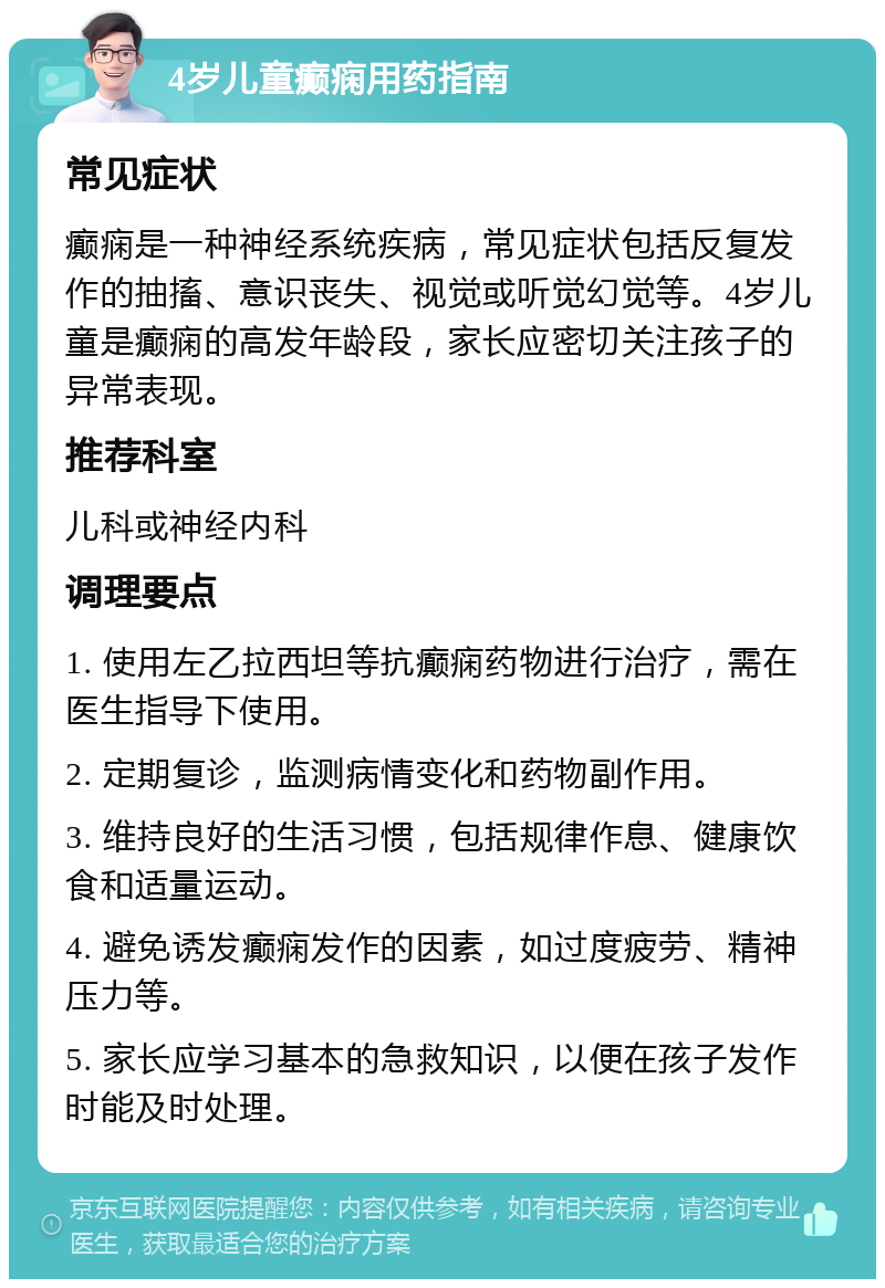 4岁儿童癫痫用药指南 常见症状 癫痫是一种神经系统疾病，常见症状包括反复发作的抽搐、意识丧失、视觉或听觉幻觉等。4岁儿童是癫痫的高发年龄段，家长应密切关注孩子的异常表现。 推荐科室 儿科或神经内科 调理要点 1. 使用左乙拉西坦等抗癫痫药物进行治疗，需在医生指导下使用。 2. 定期复诊，监测病情变化和药物副作用。 3. 维持良好的生活习惯，包括规律作息、健康饮食和适量运动。 4. 避免诱发癫痫发作的因素，如过度疲劳、精神压力等。 5. 家长应学习基本的急救知识，以便在孩子发作时能及时处理。