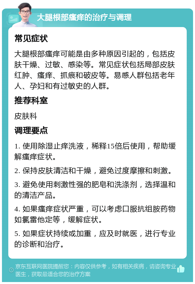 大腿根部瘙痒的治疗与调理 常见症状 大腿根部瘙痒可能是由多种原因引起的，包括皮肤干燥、过敏、感染等。常见症状包括局部皮肤红肿、瘙痒、抓痕和破皮等。易感人群包括老年人、孕妇和有过敏史的人群。 推荐科室 皮肤科 调理要点 1. 使用除湿止痒洗液，稀释15倍后使用，帮助缓解瘙痒症状。 2. 保持皮肤清洁和干燥，避免过度摩擦和刺激。 3. 避免使用刺激性强的肥皂和洗涤剂，选择温和的清洁产品。 4. 如果瘙痒症状严重，可以考虑口服抗组胺药物如氯雷他定等，缓解症状。 5. 如果症状持续或加重，应及时就医，进行专业的诊断和治疗。