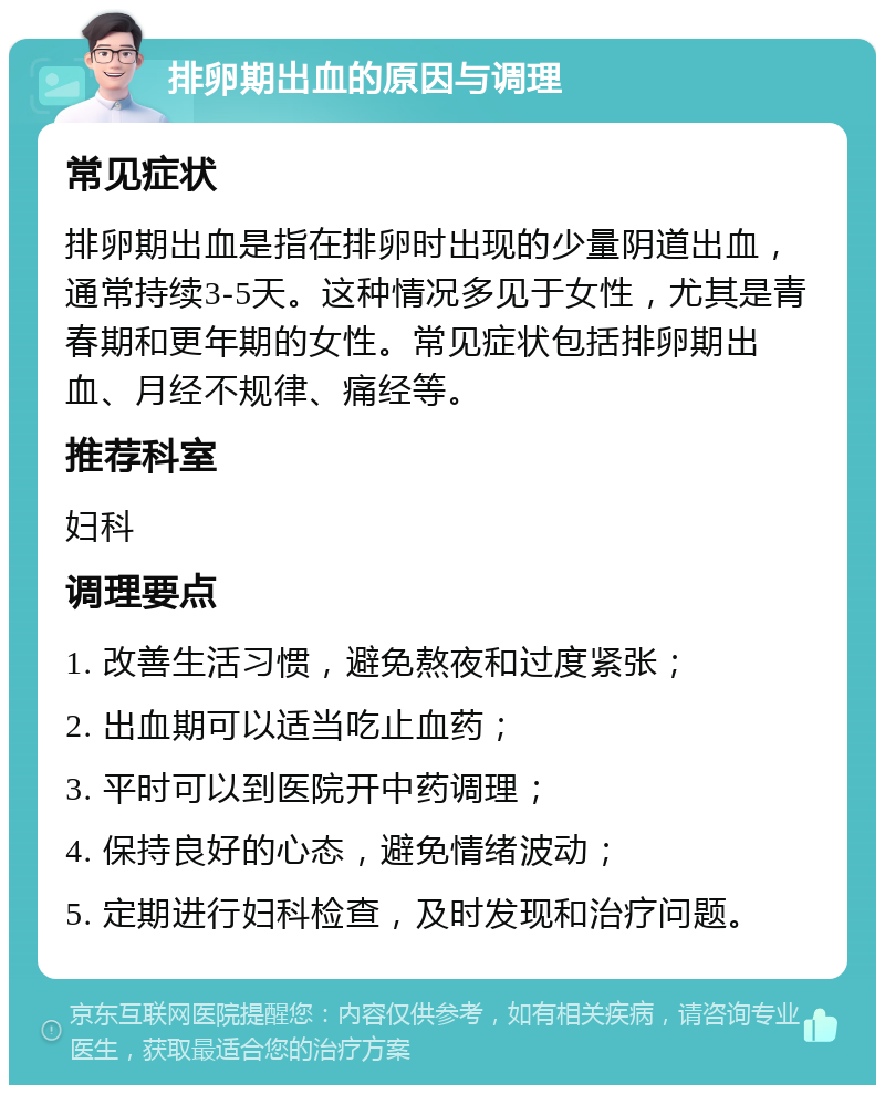 排卵期出血的原因与调理 常见症状 排卵期出血是指在排卵时出现的少量阴道出血，通常持续3-5天。这种情况多见于女性，尤其是青春期和更年期的女性。常见症状包括排卵期出血、月经不规律、痛经等。 推荐科室 妇科 调理要点 1. 改善生活习惯，避免熬夜和过度紧张； 2. 出血期可以适当吃止血药； 3. 平时可以到医院开中药调理； 4. 保持良好的心态，避免情绪波动； 5. 定期进行妇科检查，及时发现和治疗问题。