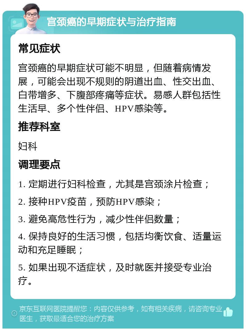 宫颈癌的早期症状与治疗指南 常见症状 宫颈癌的早期症状可能不明显，但随着病情发展，可能会出现不规则的阴道出血、性交出血、白带增多、下腹部疼痛等症状。易感人群包括性生活早、多个性伴侣、HPV感染等。 推荐科室 妇科 调理要点 1. 定期进行妇科检查，尤其是宫颈涂片检查； 2. 接种HPV疫苗，预防HPV感染； 3. 避免高危性行为，减少性伴侣数量； 4. 保持良好的生活习惯，包括均衡饮食、适量运动和充足睡眠； 5. 如果出现不适症状，及时就医并接受专业治疗。