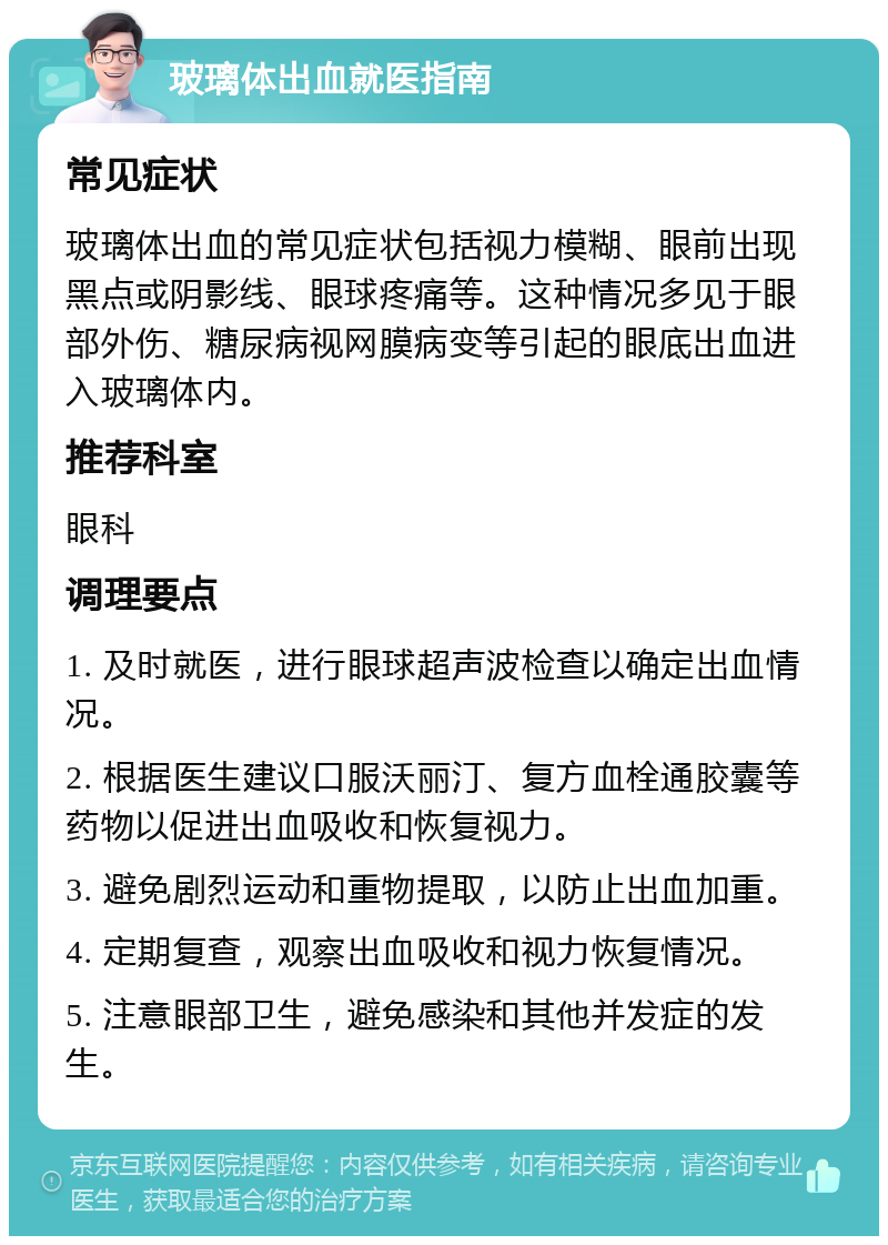 玻璃体出血就医指南 常见症状 玻璃体出血的常见症状包括视力模糊、眼前出现黑点或阴影线、眼球疼痛等。这种情况多见于眼部外伤、糖尿病视网膜病变等引起的眼底出血进入玻璃体内。 推荐科室 眼科 调理要点 1. 及时就医，进行眼球超声波检查以确定出血情况。 2. 根据医生建议口服沃丽汀、复方血栓通胶囊等药物以促进出血吸收和恢复视力。 3. 避免剧烈运动和重物提取，以防止出血加重。 4. 定期复查，观察出血吸收和视力恢复情况。 5. 注意眼部卫生，避免感染和其他并发症的发生。