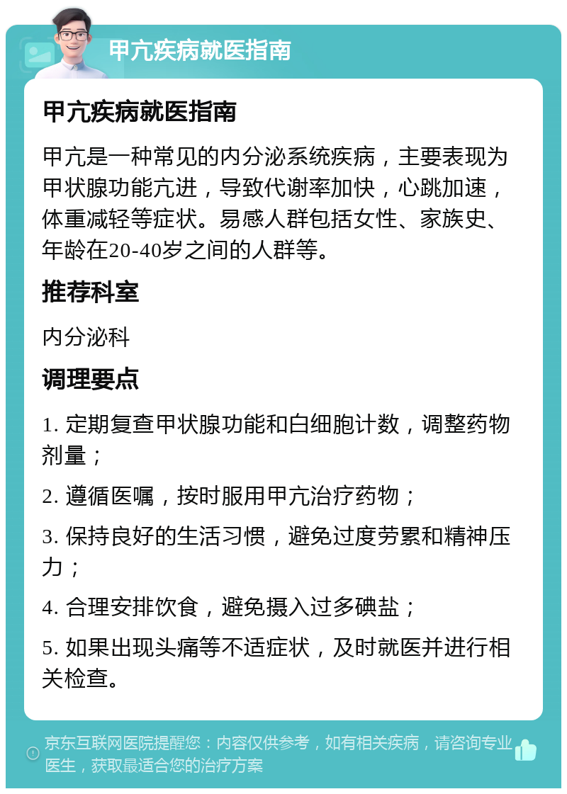 甲亢疾病就医指南 甲亢疾病就医指南 甲亢是一种常见的内分泌系统疾病，主要表现为甲状腺功能亢进，导致代谢率加快，心跳加速，体重减轻等症状。易感人群包括女性、家族史、年龄在20-40岁之间的人群等。 推荐科室 内分泌科 调理要点 1. 定期复查甲状腺功能和白细胞计数，调整药物剂量； 2. 遵循医嘱，按时服用甲亢治疗药物； 3. 保持良好的生活习惯，避免过度劳累和精神压力； 4. 合理安排饮食，避免摄入过多碘盐； 5. 如果出现头痛等不适症状，及时就医并进行相关检查。