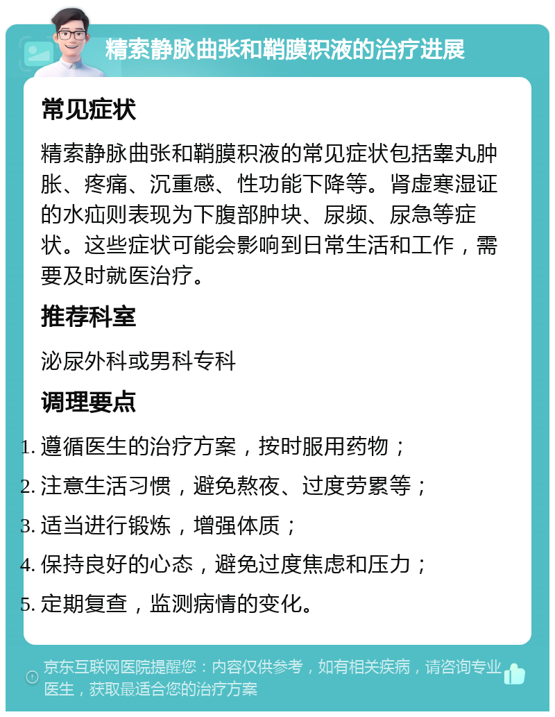 精索静脉曲张和鞘膜积液的治疗进展 常见症状 精索静脉曲张和鞘膜积液的常见症状包括睾丸肿胀、疼痛、沉重感、性功能下降等。肾虚寒湿证的水疝则表现为下腹部肿块、尿频、尿急等症状。这些症状可能会影响到日常生活和工作，需要及时就医治疗。 推荐科室 泌尿外科或男科专科 调理要点 遵循医生的治疗方案，按时服用药物； 注意生活习惯，避免熬夜、过度劳累等； 适当进行锻炼，增强体质； 保持良好的心态，避免过度焦虑和压力； 定期复查，监测病情的变化。