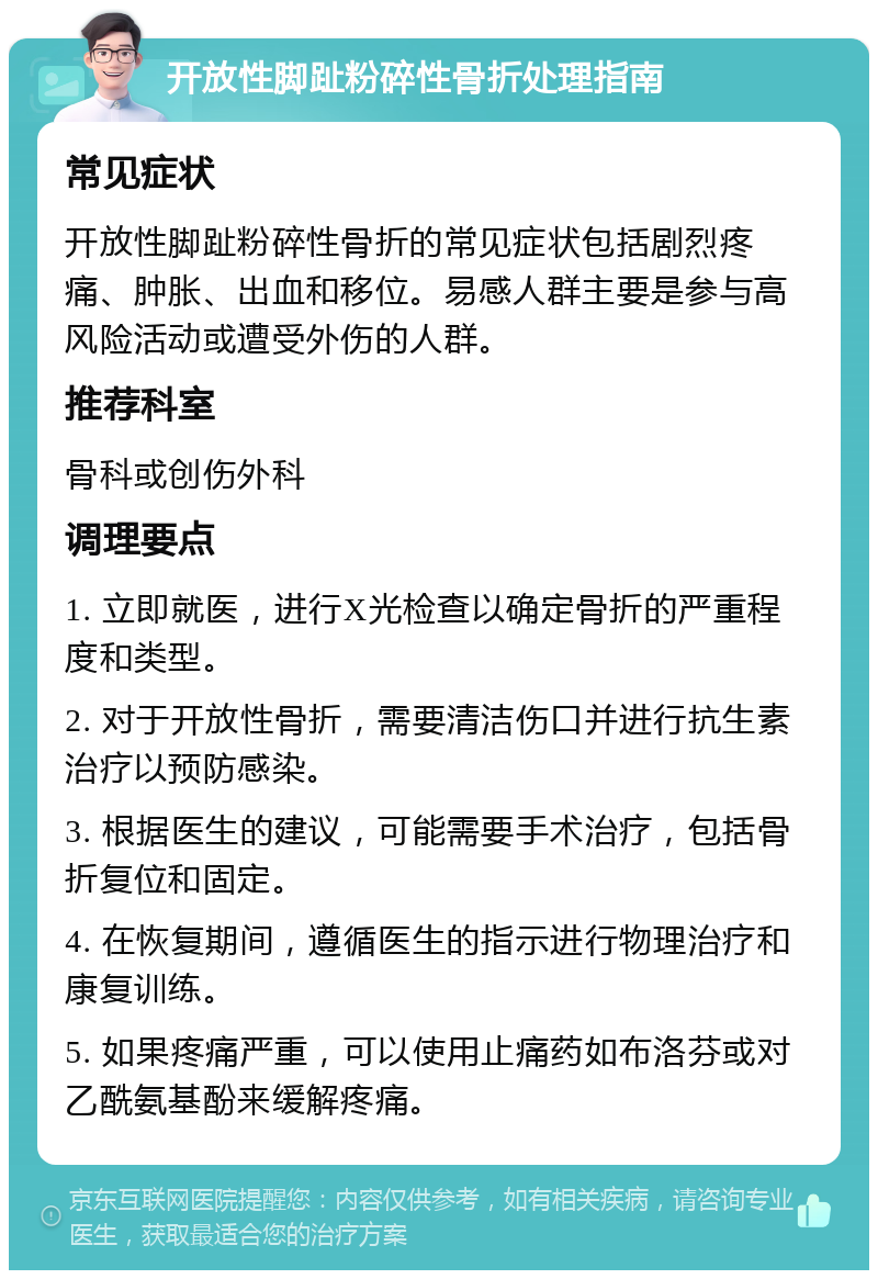 开放性脚趾粉碎性骨折处理指南 常见症状 开放性脚趾粉碎性骨折的常见症状包括剧烈疼痛、肿胀、出血和移位。易感人群主要是参与高风险活动或遭受外伤的人群。 推荐科室 骨科或创伤外科 调理要点 1. 立即就医，进行X光检查以确定骨折的严重程度和类型。 2. 对于开放性骨折，需要清洁伤口并进行抗生素治疗以预防感染。 3. 根据医生的建议，可能需要手术治疗，包括骨折复位和固定。 4. 在恢复期间，遵循医生的指示进行物理治疗和康复训练。 5. 如果疼痛严重，可以使用止痛药如布洛芬或对乙酰氨基酚来缓解疼痛。