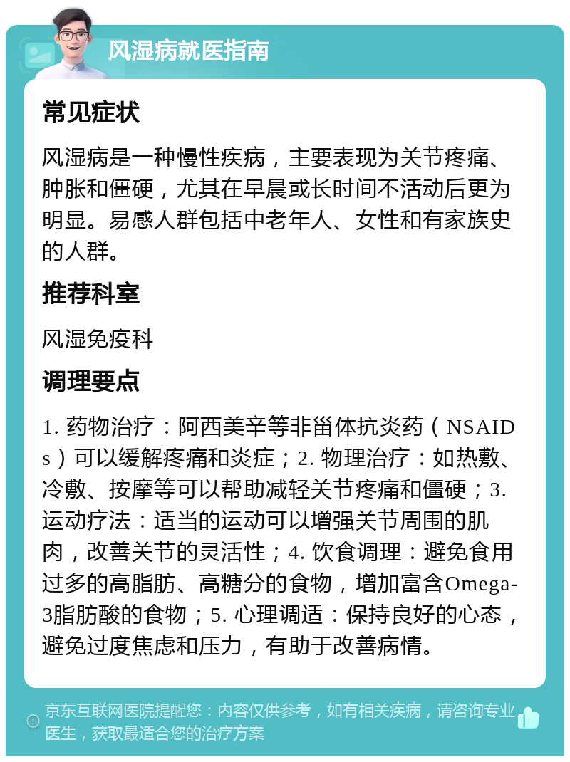 风湿病就医指南 常见症状 风湿病是一种慢性疾病，主要表现为关节疼痛、肿胀和僵硬，尤其在早晨或长时间不活动后更为明显。易感人群包括中老年人、女性和有家族史的人群。 推荐科室 风湿免疫科 调理要点 1. 药物治疗：阿西美辛等非甾体抗炎药（NSAIDs）可以缓解疼痛和炎症；2. 物理治疗：如热敷、冷敷、按摩等可以帮助减轻关节疼痛和僵硬；3. 运动疗法：适当的运动可以增强关节周围的肌肉，改善关节的灵活性；4. 饮食调理：避免食用过多的高脂肪、高糖分的食物，增加富含Omega-3脂肪酸的食物；5. 心理调适：保持良好的心态，避免过度焦虑和压力，有助于改善病情。