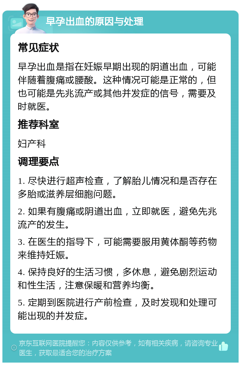 早孕出血的原因与处理 常见症状 早孕出血是指在妊娠早期出现的阴道出血，可能伴随着腹痛或腰酸。这种情况可能是正常的，但也可能是先兆流产或其他并发症的信号，需要及时就医。 推荐科室 妇产科 调理要点 1. 尽快进行超声检查，了解胎儿情况和是否存在多胎或滋养层细胞问题。 2. 如果有腹痛或阴道出血，立即就医，避免先兆流产的发生。 3. 在医生的指导下，可能需要服用黄体酮等药物来维持妊娠。 4. 保持良好的生活习惯，多休息，避免剧烈运动和性生活，注意保暖和营养均衡。 5. 定期到医院进行产前检查，及时发现和处理可能出现的并发症。