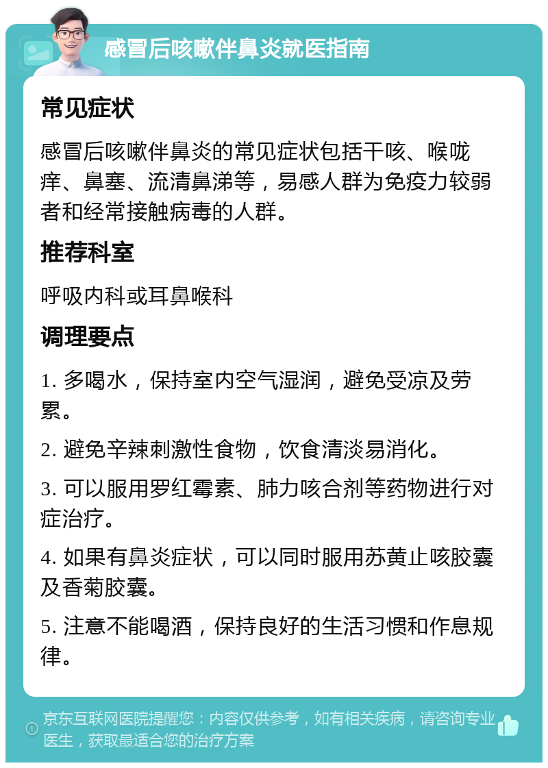 感冒后咳嗽伴鼻炎就医指南 常见症状 感冒后咳嗽伴鼻炎的常见症状包括干咳、喉咙痒、鼻塞、流清鼻涕等，易感人群为免疫力较弱者和经常接触病毒的人群。 推荐科室 呼吸内科或耳鼻喉科 调理要点 1. 多喝水，保持室内空气湿润，避免受凉及劳累。 2. 避免辛辣刺激性食物，饮食清淡易消化。 3. 可以服用罗红霉素、肺力咳合剂等药物进行对症治疗。 4. 如果有鼻炎症状，可以同时服用苏黄止咳胶囊及香菊胶囊。 5. 注意不能喝酒，保持良好的生活习惯和作息规律。