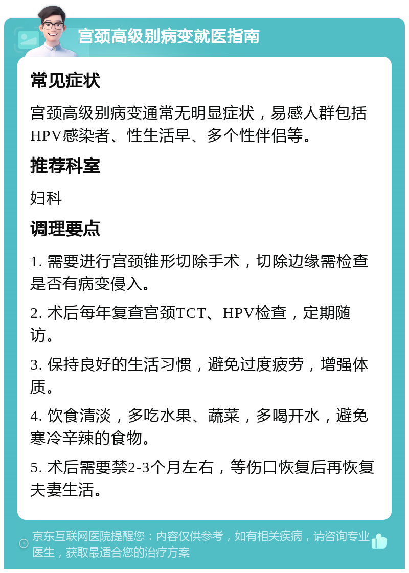 宫颈高级别病变就医指南 常见症状 宫颈高级别病变通常无明显症状，易感人群包括HPV感染者、性生活早、多个性伴侣等。 推荐科室 妇科 调理要点 1. 需要进行宫颈锥形切除手术，切除边缘需检查是否有病变侵入。 2. 术后每年复查宫颈TCT、HPV检查，定期随访。 3. 保持良好的生活习惯，避免过度疲劳，增强体质。 4. 饮食清淡，多吃水果、蔬菜，多喝开水，避免寒冷辛辣的食物。 5. 术后需要禁2-3个月左右，等伤口恢复后再恢复夫妻生活。