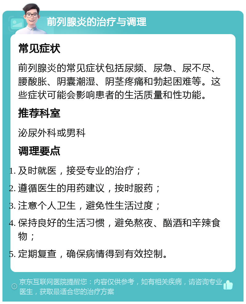 前列腺炎的治疗与调理 常见症状 前列腺炎的常见症状包括尿频、尿急、尿不尽、腰酸胀、阴囊潮湿、阴茎疼痛和勃起困难等。这些症状可能会影响患者的生活质量和性功能。 推荐科室 泌尿外科或男科 调理要点 及时就医，接受专业的治疗； 遵循医生的用药建议，按时服药； 注意个人卫生，避免性生活过度； 保持良好的生活习惯，避免熬夜、酗酒和辛辣食物； 定期复查，确保病情得到有效控制。