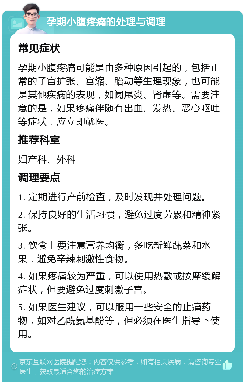 孕期小腹疼痛的处理与调理 常见症状 孕期小腹疼痛可能是由多种原因引起的，包括正常的子宫扩张、宫缩、胎动等生理现象，也可能是其他疾病的表现，如阑尾炎、肾虚等。需要注意的是，如果疼痛伴随有出血、发热、恶心呕吐等症状，应立即就医。 推荐科室 妇产科、外科 调理要点 1. 定期进行产前检查，及时发现并处理问题。 2. 保持良好的生活习惯，避免过度劳累和精神紧张。 3. 饮食上要注意营养均衡，多吃新鲜蔬菜和水果，避免辛辣刺激性食物。 4. 如果疼痛较为严重，可以使用热敷或按摩缓解症状，但要避免过度刺激子宫。 5. 如果医生建议，可以服用一些安全的止痛药物，如对乙酰氨基酚等，但必须在医生指导下使用。