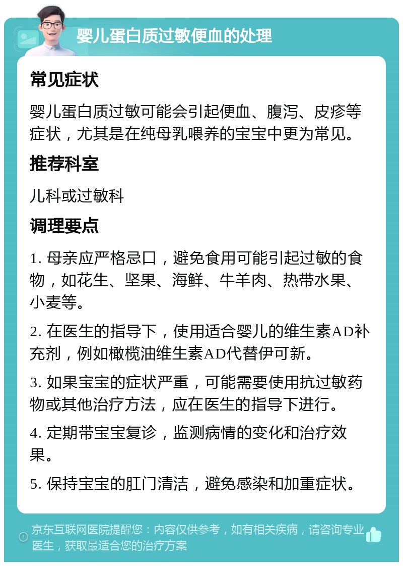 婴儿蛋白质过敏便血的处理 常见症状 婴儿蛋白质过敏可能会引起便血、腹泻、皮疹等症状，尤其是在纯母乳喂养的宝宝中更为常见。 推荐科室 儿科或过敏科 调理要点 1. 母亲应严格忌口，避免食用可能引起过敏的食物，如花生、坚果、海鲜、牛羊肉、热带水果、小麦等。 2. 在医生的指导下，使用适合婴儿的维生素AD补充剂，例如橄榄油维生素AD代替伊可新。 3. 如果宝宝的症状严重，可能需要使用抗过敏药物或其他治疗方法，应在医生的指导下进行。 4. 定期带宝宝复诊，监测病情的变化和治疗效果。 5. 保持宝宝的肛门清洁，避免感染和加重症状。