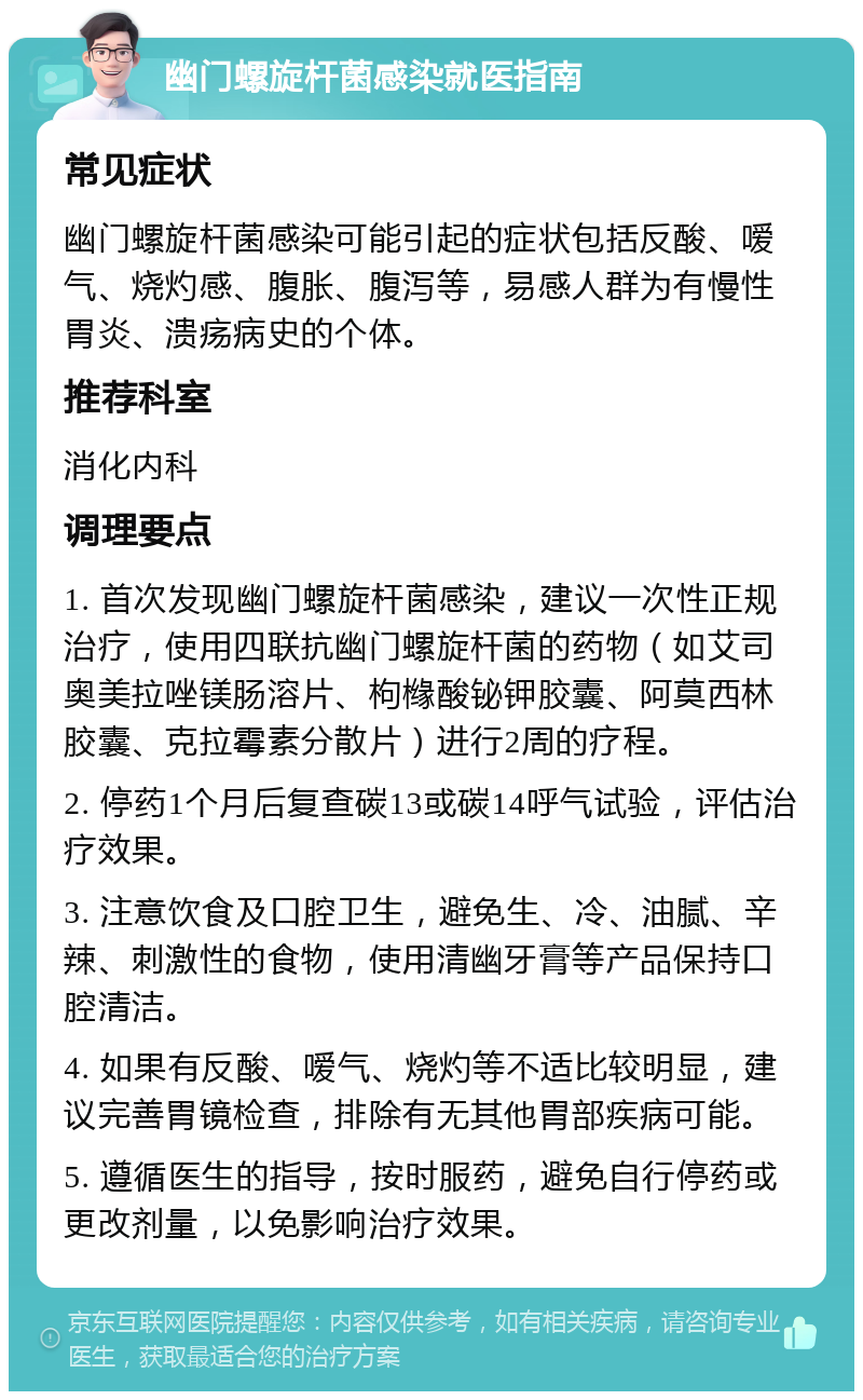 幽门螺旋杆菌感染就医指南 常见症状 幽门螺旋杆菌感染可能引起的症状包括反酸、嗳气、烧灼感、腹胀、腹泻等，易感人群为有慢性胃炎、溃疡病史的个体。 推荐科室 消化内科 调理要点 1. 首次发现幽门螺旋杆菌感染，建议一次性正规治疗，使用四联抗幽门螺旋杆菌的药物（如艾司奥美拉唑镁肠溶片、枸橼酸铋钾胶囊、阿莫西林胶囊、克拉霉素分散片）进行2周的疗程。 2. 停药1个月后复查碳13或碳14呼气试验，评估治疗效果。 3. 注意饮食及口腔卫生，避免生、冷、油腻、辛辣、刺激性的食物，使用清幽牙膏等产品保持口腔清洁。 4. 如果有反酸、嗳气、烧灼等不适比较明显，建议完善胃镜检查，排除有无其他胃部疾病可能。 5. 遵循医生的指导，按时服药，避免自行停药或更改剂量，以免影响治疗效果。