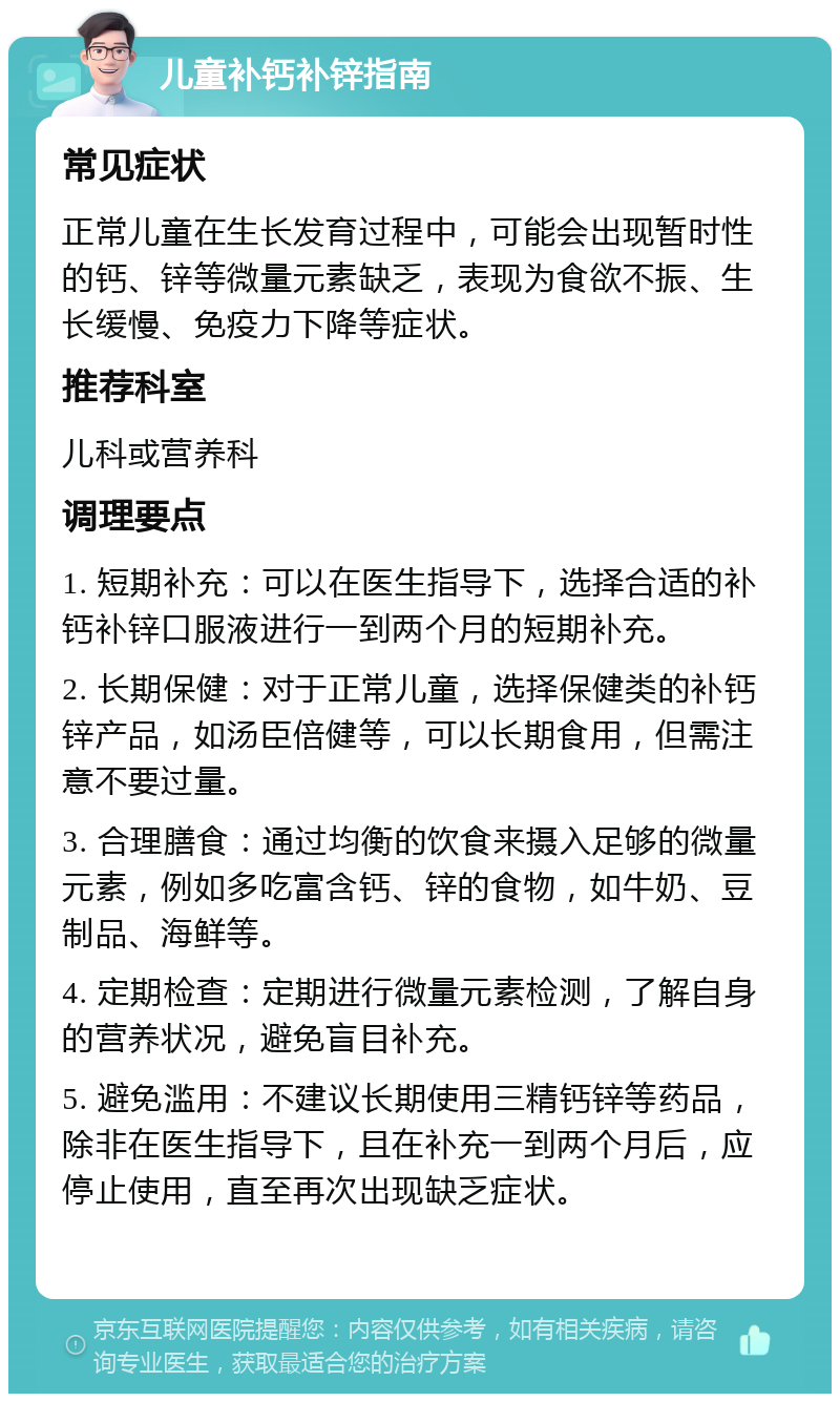 儿童补钙补锌指南 常见症状 正常儿童在生长发育过程中，可能会出现暂时性的钙、锌等微量元素缺乏，表现为食欲不振、生长缓慢、免疫力下降等症状。 推荐科室 儿科或营养科 调理要点 1. 短期补充：可以在医生指导下，选择合适的补钙补锌口服液进行一到两个月的短期补充。 2. 长期保健：对于正常儿童，选择保健类的补钙锌产品，如汤臣倍健等，可以长期食用，但需注意不要过量。 3. 合理膳食：通过均衡的饮食来摄入足够的微量元素，例如多吃富含钙、锌的食物，如牛奶、豆制品、海鲜等。 4. 定期检查：定期进行微量元素检测，了解自身的营养状况，避免盲目补充。 5. 避免滥用：不建议长期使用三精钙锌等药品，除非在医生指导下，且在补充一到两个月后，应停止使用，直至再次出现缺乏症状。