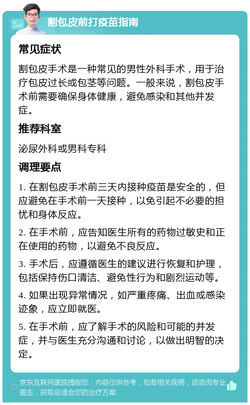 割包皮前打疫苗指南 常见症状 割包皮手术是一种常见的男性外科手术，用于治疗包皮过长或包茎等问题。一般来说，割包皮手术前需要确保身体健康，避免感染和其他并发症。 推荐科室 泌尿外科或男科专科 调理要点 1. 在割包皮手术前三天内接种疫苗是安全的，但应避免在手术前一天接种，以免引起不必要的担忧和身体反应。 2. 在手术前，应告知医生所有的药物过敏史和正在使用的药物，以避免不良反应。 3. 手术后，应遵循医生的建议进行恢复和护理，包括保持伤口清洁、避免性行为和剧烈运动等。 4. 如果出现异常情况，如严重疼痛、出血或感染迹象，应立即就医。 5. 在手术前，应了解手术的风险和可能的并发症，并与医生充分沟通和讨论，以做出明智的决定。