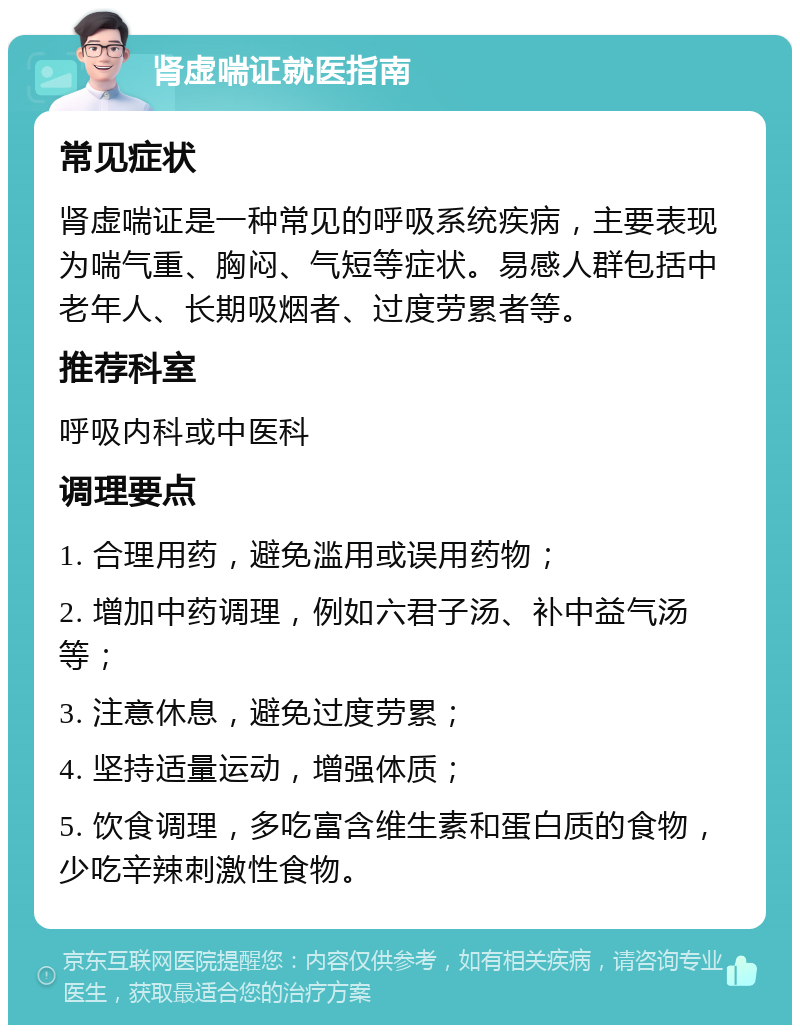 肾虚喘证就医指南 常见症状 肾虚喘证是一种常见的呼吸系统疾病，主要表现为喘气重、胸闷、气短等症状。易感人群包括中老年人、长期吸烟者、过度劳累者等。 推荐科室 呼吸内科或中医科 调理要点 1. 合理用药，避免滥用或误用药物； 2. 增加中药调理，例如六君子汤、补中益气汤等； 3. 注意休息，避免过度劳累； 4. 坚持适量运动，增强体质； 5. 饮食调理，多吃富含维生素和蛋白质的食物，少吃辛辣刺激性食物。