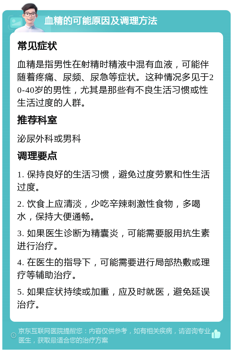 血精的可能原因及调理方法 常见症状 血精是指男性在射精时精液中混有血液，可能伴随着疼痛、尿频、尿急等症状。这种情况多见于20-40岁的男性，尤其是那些有不良生活习惯或性生活过度的人群。 推荐科室 泌尿外科或男科 调理要点 1. 保持良好的生活习惯，避免过度劳累和性生活过度。 2. 饮食上应清淡，少吃辛辣刺激性食物，多喝水，保持大便通畅。 3. 如果医生诊断为精囊炎，可能需要服用抗生素进行治疗。 4. 在医生的指导下，可能需要进行局部热敷或理疗等辅助治疗。 5. 如果症状持续或加重，应及时就医，避免延误治疗。