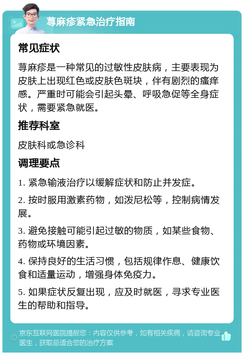 荨麻疹紧急治疗指南 常见症状 荨麻疹是一种常见的过敏性皮肤病，主要表现为皮肤上出现红色或皮肤色斑块，伴有剧烈的瘙痒感。严重时可能会引起头晕、呼吸急促等全身症状，需要紧急就医。 推荐科室 皮肤科或急诊科 调理要点 1. 紧急输液治疗以缓解症状和防止并发症。 2. 按时服用激素药物，如泼尼松等，控制病情发展。 3. 避免接触可能引起过敏的物质，如某些食物、药物或环境因素。 4. 保持良好的生活习惯，包括规律作息、健康饮食和适量运动，增强身体免疫力。 5. 如果症状反复出现，应及时就医，寻求专业医生的帮助和指导。