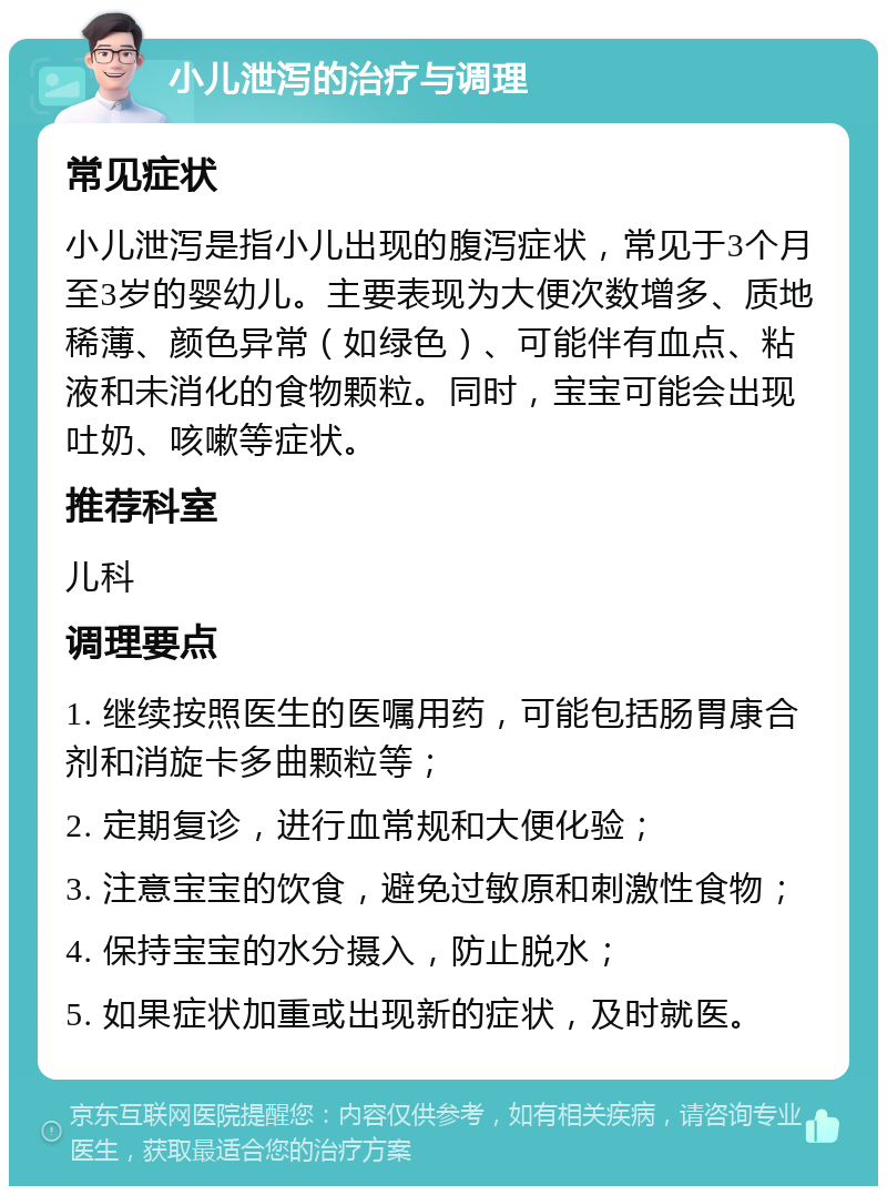 小儿泄泻的治疗与调理 常见症状 小儿泄泻是指小儿出现的腹泻症状，常见于3个月至3岁的婴幼儿。主要表现为大便次数增多、质地稀薄、颜色异常（如绿色）、可能伴有血点、粘液和未消化的食物颗粒。同时，宝宝可能会出现吐奶、咳嗽等症状。 推荐科室 儿科 调理要点 1. 继续按照医生的医嘱用药，可能包括肠胃康合剂和消旋卡多曲颗粒等； 2. 定期复诊，进行血常规和大便化验； 3. 注意宝宝的饮食，避免过敏原和刺激性食物； 4. 保持宝宝的水分摄入，防止脱水； 5. 如果症状加重或出现新的症状，及时就医。