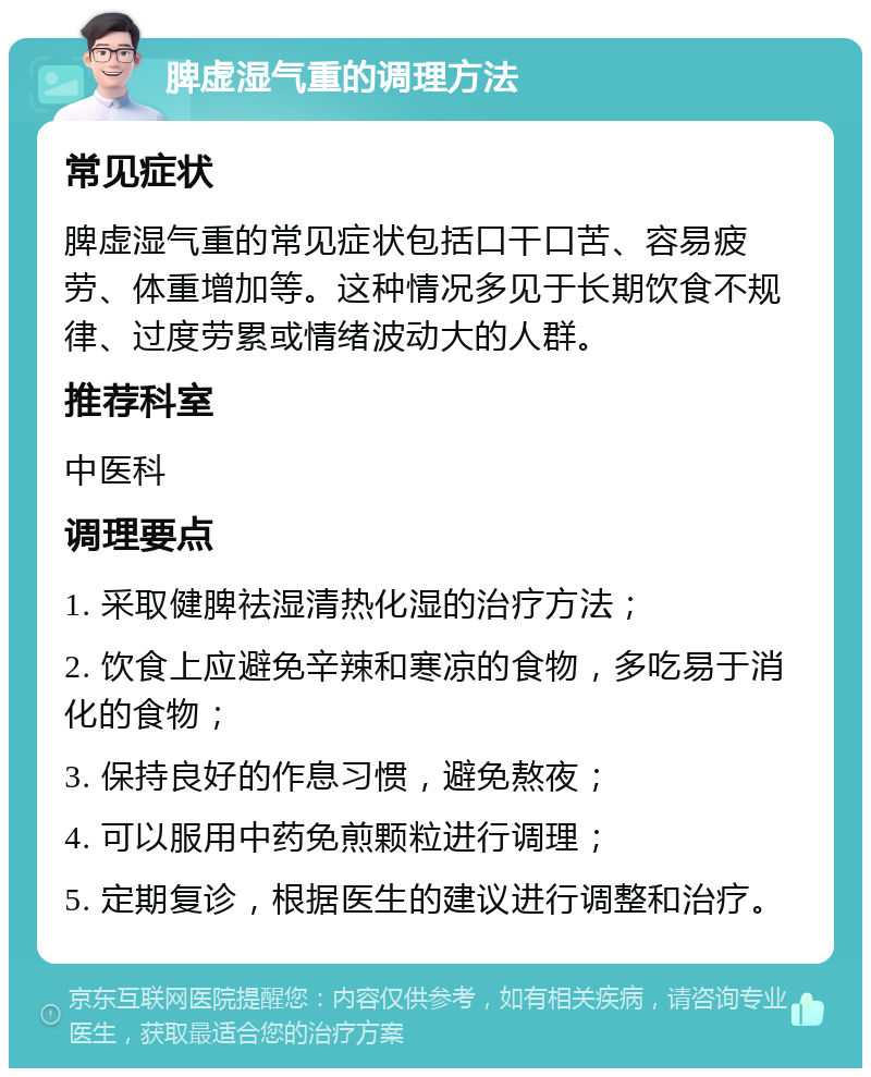 脾虚湿气重的调理方法 常见症状 脾虚湿气重的常见症状包括口干口苦、容易疲劳、体重增加等。这种情况多见于长期饮食不规律、过度劳累或情绪波动大的人群。 推荐科室 中医科 调理要点 1. 采取健脾祛湿清热化湿的治疗方法； 2. 饮食上应避免辛辣和寒凉的食物，多吃易于消化的食物； 3. 保持良好的作息习惯，避免熬夜； 4. 可以服用中药免煎颗粒进行调理； 5. 定期复诊，根据医生的建议进行调整和治疗。