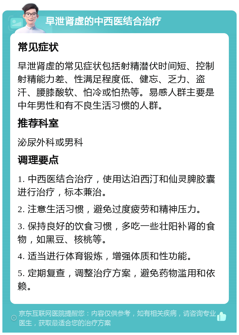 早泄肾虚的中西医结合治疗 常见症状 早泄肾虚的常见症状包括射精潜伏时间短、控制射精能力差、性满足程度低、健忘、乏力、盗汗、腰膝酸软、怕冷或怕热等。易感人群主要是中年男性和有不良生活习惯的人群。 推荐科室 泌尿外科或男科 调理要点 1. 中西医结合治疗，使用达泊西汀和仙灵脾胶囊进行治疗，标本兼治。 2. 注意生活习惯，避免过度疲劳和精神压力。 3. 保持良好的饮食习惯，多吃一些壮阳补肾的食物，如黑豆、核桃等。 4. 适当进行体育锻炼，增强体质和性功能。 5. 定期复查，调整治疗方案，避免药物滥用和依赖。