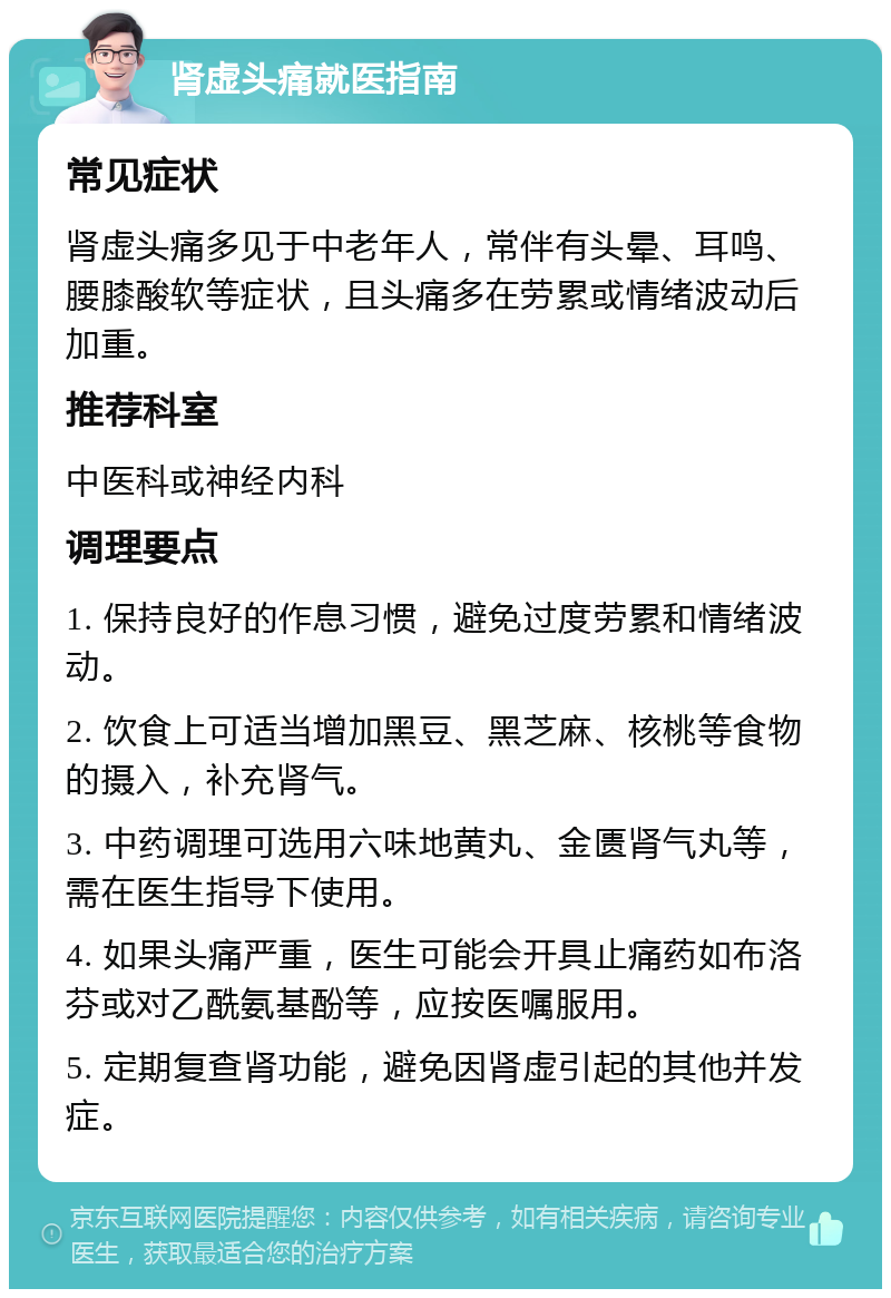 肾虚头痛就医指南 常见症状 肾虚头痛多见于中老年人，常伴有头晕、耳鸣、腰膝酸软等症状，且头痛多在劳累或情绪波动后加重。 推荐科室 中医科或神经内科 调理要点 1. 保持良好的作息习惯，避免过度劳累和情绪波动。 2. 饮食上可适当增加黑豆、黑芝麻、核桃等食物的摄入，补充肾气。 3. 中药调理可选用六味地黄丸、金匮肾气丸等，需在医生指导下使用。 4. 如果头痛严重，医生可能会开具止痛药如布洛芬或对乙酰氨基酚等，应按医嘱服用。 5. 定期复查肾功能，避免因肾虚引起的其他并发症。