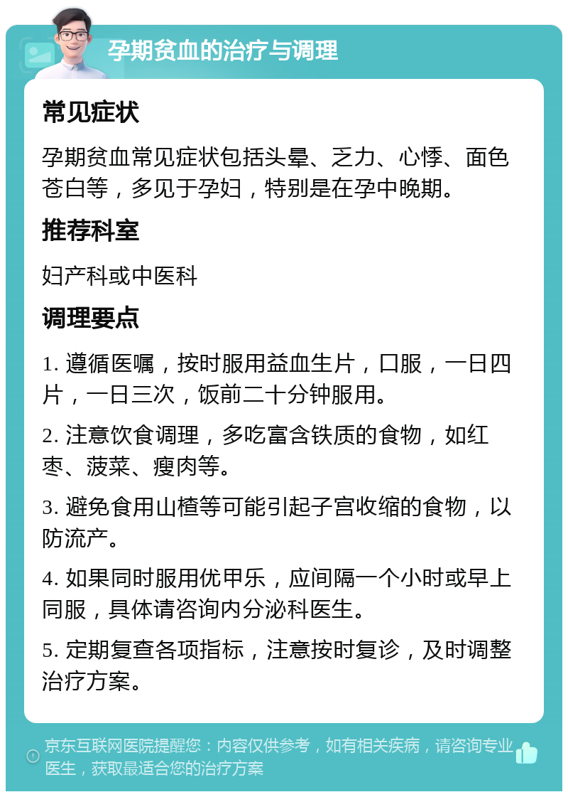 孕期贫血的治疗与调理 常见症状 孕期贫血常见症状包括头晕、乏力、心悸、面色苍白等，多见于孕妇，特别是在孕中晚期。 推荐科室 妇产科或中医科 调理要点 1. 遵循医嘱，按时服用益血生片，口服，一日四片，一日三次，饭前二十分钟服用。 2. 注意饮食调理，多吃富含铁质的食物，如红枣、菠菜、瘦肉等。 3. 避免食用山楂等可能引起子宫收缩的食物，以防流产。 4. 如果同时服用优甲乐，应间隔一个小时或早上同服，具体请咨询内分泌科医生。 5. 定期复查各项指标，注意按时复诊，及时调整治疗方案。