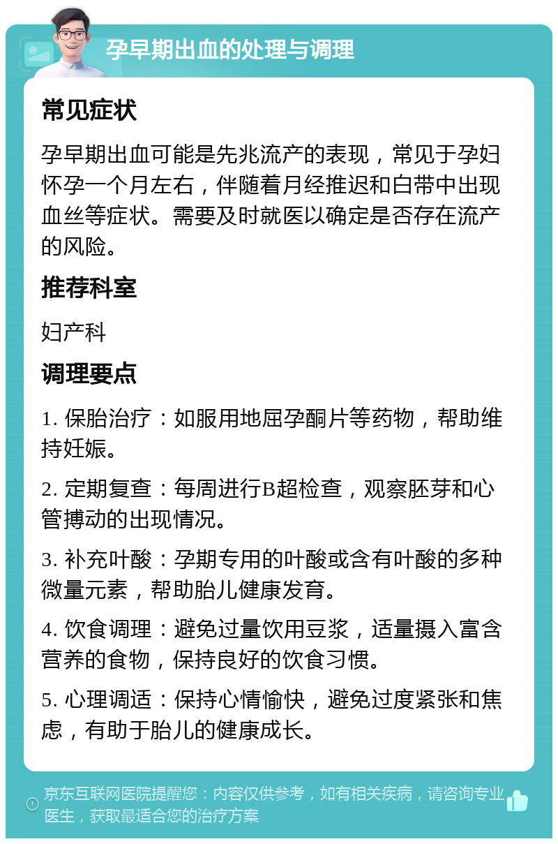 孕早期出血的处理与调理 常见症状 孕早期出血可能是先兆流产的表现，常见于孕妇怀孕一个月左右，伴随着月经推迟和白带中出现血丝等症状。需要及时就医以确定是否存在流产的风险。 推荐科室 妇产科 调理要点 1. 保胎治疗：如服用地屈孕酮片等药物，帮助维持妊娠。 2. 定期复查：每周进行B超检查，观察胚芽和心管搏动的出现情况。 3. 补充叶酸：孕期专用的叶酸或含有叶酸的多种微量元素，帮助胎儿健康发育。 4. 饮食调理：避免过量饮用豆浆，适量摄入富含营养的食物，保持良好的饮食习惯。 5. 心理调适：保持心情愉快，避免过度紧张和焦虑，有助于胎儿的健康成长。