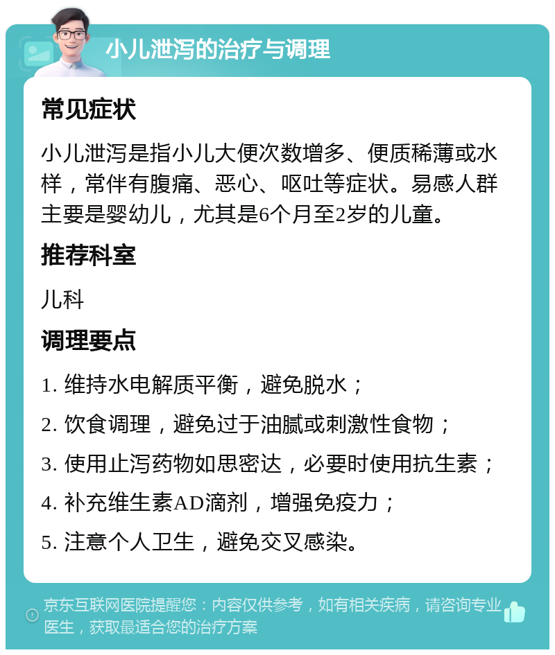 小儿泄泻的治疗与调理 常见症状 小儿泄泻是指小儿大便次数增多、便质稀薄或水样，常伴有腹痛、恶心、呕吐等症状。易感人群主要是婴幼儿，尤其是6个月至2岁的儿童。 推荐科室 儿科 调理要点 1. 维持水电解质平衡，避免脱水； 2. 饮食调理，避免过于油腻或刺激性食物； 3. 使用止泻药物如思密达，必要时使用抗生素； 4. 补充维生素AD滴剂，增强免疫力； 5. 注意个人卫生，避免交叉感染。